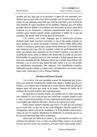 www.elaleph.com 
Bram Stoker donde los libros son gratis 
spechar que hay algo que no le decimos. A partir de este momento, ten-dremos 
que ser para ella como libros cerrados, por lo menos hasta el mo-mento 
en que podamos anunciarle que todo ha concluido y que la tierra ha 
sido liberada de aquel monstruo de las tinieblas. Supongo que será difícil 
guardar silencio, debido a la confianza que reina entre nosotros, pero debo 
continuar en mi resolución y silenciar completamente todo lo relativo a 
nuestros actos durante aquella noche, negándome a hablar de lo que ha 
sucedido. Me acosté sobre el diván, para no molestarla. 
1 de octubre, más tarde. Supongo que es natural que hayamos 
dormido todos hasta una hora avanzada, ya que el día estaba ocupado en 
duros trabajos y la noche era pesada e insomne. Incluso Mina debía haber 
sentido el cansancio, puesto que, aunque dormí hasta que el sol estaba muy 
alto, desperté antes que ella. En realidad, estaba tan profundamente dor-mida, 
que durante unos segundos no me reconoció siquiera y me miró con 
un profundo terror, como si hubiera sido despertada en medio de una terri-ble 
pesadilla. Se quejó un poco de estar cansada y la dejé reposar hasta una 
hora más avanzada del día. Sabíamos ahora que veintiún cajas habían sido 
retiradas, y en el caso de que fueran llevadas varias a la vez, era posible 
que pudiéramos encontrarlas. Por supuesto, ello simplificaría consider-ablemente 
nuestro trabajo y cuanto antes solventáramos ese asunto, tanto 
mejor sería. Tenía que ir a ver a Thomas Snelling. 
Del diario del doctor Seward 
1 de octubre. Era casi mediodía cuando fui despertado por el pro-fesor, 
que entró en mi habitación. Estaba más alegre y amable que de cos-tumbre, 
y es evidente que el trabajo de la noche anterior había servido para 
aligerar parte del peso que tenía en la mente. Después de hablar de la 
aventura de la noche anterior, dijo repentinamente: 
-Su paciente me interesa mucho. ¿Es posible que lo visite con usted 
esta mañana? O, en el caso de que esté usted muy ocupado, puedo ir solo 
a verlo, si usted me lo permite. Es una experiencia nueva para mí encontrar 
a un lunático que habla de filosofía y discurre de manera tan cuerda. 
Tenía ciertos trabajos urgentes que hacer y le dije que me gustaría 
que él fuera solo, ya que así no me vería obligado a hacerlo esperar. Por 
consiguiente, llamé a uno de los ayudantes y le di las debidas instrucciones. 
Antes de que mi maestro abandonara la habitación, le aconsejé que no se 
llevara una impresión falsa sobre mi paciente. 
-Deseo que me hable de sí mismo y de su decepción en cuanto a su 
consumo de animales vivos. Le dijo a la señora Mina, como vi en su diario 
de ayer, que tuvo antes esas creencias. ¿Por qué sonríe usted, amigo John? 
255 Espacio Disponible 
 