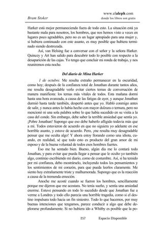www.elaleph.com 
Bram Stoker donde los libros son gratis 
Harker está mejor permaneciendo fuera de todo esto. La situación está ya 
bastante mala para nosotros, los hombres, que nos hemos visto a veces en 
lugares poco agradables, pero no es un lugar apropiado para una mujer y, 
si hubiera continuado con este asunto, es muy posible que hubiera termi-nado 
siendo destrozada. 
Así, van Helsing fue a conversar con el señor y la señora Harker. 
Quincey y Art han salido para descubrir todo lo posible con respecto a la 
desaparición de las cajas. Yo tengo que concluir mi ronda de trabajo, y nos 
reuniremos esta noche. 
Del diario de Mina Harker 
1 de octubre. Me resulta extraño permanecer en la oscuridad, 
como hoy; después de la confianza total de Jonathan durante tantos años, 
me resulta desagradable verlo evitar ciertos temas de conversación de 
manera manifiesta: los temas más vitales de todos. Esta mañana dormí 
hasta una hora avanzada, a causa de las fatigas de ayer, y aunque Jonathan 
durmió hasta tarde también, despertó antes que yo. Habló conmigo antes 
de salir, y nunca antes lo había hecho con mayor dulzura o ternura, pero no 
mencionó ni una sola palabra sobre lo que había sucedido en su visita a la 
casa del conde. Sin embargo, debe saber la terrible ansiedad que sentía yo. 
¡Pobre Jonathan! Supongo que eso debe haberlo afligido todavía más que 
a mí. Todos estuvieron de acuerdo en que no siguiera yo adelante en ese 
horrible asunto, y estuve de acuerdo. Pero, ¡me resulta muy desagradable 
pensar que me oculta algo! Y ahora estoy llorando como una idiota, cu-ando, 
en realidad, sé que todo esto es producto del gran amor de mi 
esposo y de la buena voluntad de todos esos hombres fuertes. 
Eso me ha sentado bien. Bueno, algún día me lo contará todo 
Jonathan, y para evitar que pueda llegar a pensar que le oculto yo también 
algo, continúo escribiendo mi diario, como de costumbre. Así, si ha temido 
por mi confianza, debo mostrárselo, incluyendo todos los pensamientos y 
los sentimientos de mi corazón, para que pueda leerlos claramente. Me 
siento hoy extrañamente triste y malhumorada. Supongo que es la reacción 
a causa de la tremenda emoción. 
Anoche me acosté cuando se fueron los hombres, sencillamente 
porque me dijeron que me acostara. No tenía sueño, y sentía una ansiedad 
enorme. Estuve pensando en todo lo sucedido desde que Jonathan fue a 
verme a Londres y todo ello parecía una horrible tragedia, como si el des-tino 
impulsara todo hacia un fin siniestro. Todo lo que hacemos, por muy 
buenas intenciones que tengamos, parece conducir a algo que debe de-plorarse 
profundamente. Si no hubiera ido a Whitby es posible que la po- 
257 Espacio Disponible 
 