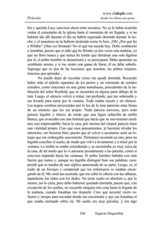 www.elaleph.com 
Drácula donde los libros son gratis 
bre y querida Lucy estuviera ahora entre nosotros. No se le había ocurrido 
visitar el cementerio de la iglesia hasta el momento de mi llegada, y si no 
hubiera ido allí durante el día no habría regresado dormida durante la no-che, 
y el monstruo no la hubiera destruido como lo hizo. ¡Oh! ¿Por qué fui 
a Whitby? ¡Otra vez llorando! No sé qué me sucede hoy. Debo ocultárselo 
a Jonathan, puesto que si sabe que he llorado ya dos veces esta mañana, yo 
que no lloro nunca y que nunca he tenido que derramar una sola lágrima 
por él, el pobre hombre se desanimará y se preocupará. Debo aparentar un 
semblante sereno, y si me siento con ganas de llorar, él no debe saberlo. 
Supongo que es una de las lecciones que nosotras, las pobres mujeres, 
tenemos que aprender... 
No puedo dejar de recordar cómo me quedé dormida. Recuerdo 
haber oído el ladrido repentino de los perros y un estruendo de sonidos 
extraños, como oraciones en una gama tumultuosa, procedentes de la ha-bitación 
del señor Renfield, que se encuentra en alguna parte debajo de la 
mía. Luego, el silencio volvió a reinar, tan profundo, que me sobresaltó y 
me levanté para mirar por la ventana. Todo estaba oscuro y en silencio. 
Las negras sombras proyectadas por la luz de la luna parecían estar llenas 
de un misterio que les era propio. Nada parecía moverse, pero todo 
parecía lúgubre y tétrico, de modo que una ligera nubecilla de niebla 
blanca, que avanzaba con una lentitud que hacía que su movimiento resul-tara 
casi imperceptible, hacia la casa, por encima del césped, parecía tener 
una vitalidad propia. Creo que esos pensamientos, al hacerme olvidar los 
anteriores, me hicieron bien, puesto que al volver a acostarme sentí un le-targo 
que me embargaba suavemente. Permanecí acostada un rato, pero no 
lograba conciliar el sueño, de modo que volví a levantarme y a mirar por la 
ventana. La niebla se estaba extendiendo y se encontraba ya muy cerca de 
la casa, de tal modo que la vi adosarse pesadamente a las paredes, como si 
estuviera trepando hacia las ventanas. El pobre hombre hablaba con más 
fuerza que nunca y, aunque no lograba distinguir bien sus palabras, com-prendí 
que se trataba de una súplica apasionada de su parte. Luego, oí, el 
ruido de un forcejeo y comprendí que los enfermeros se estaban encar-gando 
de él. Me sentí tan asustada, que me cubrí la cabeza con las sábanas, 
tapándome los oídos con los dedos. No tenía sueño en absoluto o, por lo 
menos, así lo creía, pero debo haberme quedado dormida, puesto que, con 
excepción de los sueños, no recuerdo ninguna otra cosa hasta la llegada de 
la mañana, cuando Jonathan me despertó. Creo que necesité cierto es-fuerzo 
y tiempo para recordar donde me encontraba y que era Jonathan el 
que estaba inclinado sobre mí. Mi sueño era muy peculiar, y era algo 
258 Espacio Disponible 
 