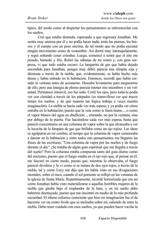www.elaleph.com 
Bram Stoker donde los libros son gratis 
típico, del modo como al despertar los pensamientos se entremezclan con 
los sueños. 
Creí que estaba dormida, esperando a que regresara Jonathan. Me 
sentía muy ansiosa por él y no podía hacer nada; tenía las piernas, los bra-zos 
y el cuerpo con un peso encima, de tal modo que no podía ejecutar 
ningún movimiento como de costumbre. Así dormí muy intranquilamente, 
y seguí soñando cosas extrañas. Luego, comencé a sentir que el aire era 
pesado, húmedo y frío. Retiré las sábanas de mi rostro y, con gran sor-presa, 
vi que todo estaba oscuro. La lamparita de gas que había dejado 
encendida para Jonathan, aunque muy débil, parecía una chispita roja y 
diminuta a través de la niebla, que, evidentemente, se había hecho más 
densa y había entrado en la habitación. Entonces, recordé que había cer-rado 
la ventana antes de acostarme. Deseaba levantarme para asegurarme 
de ello, pero una letargia de plomo parecía retener mis miembros y mi vol-untad. 
Permanecí inmóvil; eso fue todo. Cerré los ojos, pero todavía podía 
ver con claridad a través de los párpados (es maravilloso ver qué trucos 
tienen los sueños, y de qué manera tan lógica trabaja a veces nuestra 
imaginación). La niebla se hacía cada vez más espesa, y ya podía ver cómo 
entraba en la habitación, puesto que la veía como si fuera humo..., o como 
el vapor blanco del agua en ebullición..., entrando, no por la ventana, sino 
por debajo de la puerta. Fue haciéndose cada vez más espesa, hasta que 
pareció concentrarse en una columna de vapor sobre la que alcanzaba a ver 
la lucecita de la lámpara de gas que brillaba como un ojo rojizo. Las ideas 
se agolparon en mi cerebro, al tiempo que la columna de vapor comenzaba 
a danzar en la habitación y entre todos mis pensamientos me llegaron las 
frases de las escrituras: "Una columna de vapor por las noches y de fuego 
durante el día." ¿Se trataba de algún guía espiritual que me llegaba a través 
del sueño? Pero la columna estaba compuesta tanto del guía diurno como 
del nocturno, puesto que el fuego estaba en el ojo rojo que, al pensar en él, 
me fascinó en cierto modo, puesto que, mientras lo observaba, el fuego 
pareció dividirse y lo vi como si se tratara de dos ojos rojos, a través de la 
niebla, tal y como Lucy me dijo que los había visto en sus divagaciones 
mentales, sobre el risco, cuando el sol poniente se reflejó en las ventanas de 
la iglesia de Santa María. Repentinamente, recordé horrorizada que era así 
como Jonathan había visto materializarse a aquellas horribles mujeres de la 
niebla que giraba bajo el resplandor de la luna, y en mi sueño debo 
haberme desmayado, puesto que me encontré en medio de la más profunda 
oscuridad. El último esfuerzo consciente que hizo mi imaginación fue el de 
hacerme ver un rostro lívido que se inclinaba sobre mí, saliendo de entre la 
niebla. Debo tener cuidado con esos sueños, ya que pueden hacer vacilar la 
259 Espacio Disponible 
 