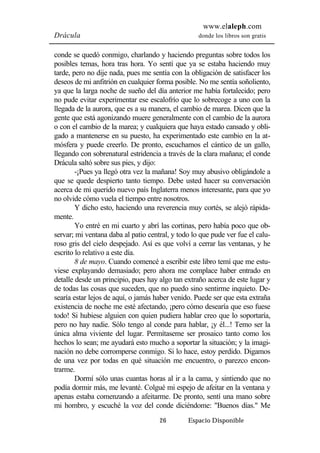www.elaleph.com 
Drácula donde los libros son gratis 
conde se quedó conmigo, charlando y haciendo preguntas sobre todos los 
posibles temas, hora tras hora. Yo sentí que ya se estaba haciendo muy 
tarde, pero no dije nada, pues me sentía con la obligación de satisfacer los 
deseos de mi anfitrión en cualquier forma posible. No me sentía soñoliento, 
ya que la larga noche de sueño del día anterior me había fortalecido; pero 
no pude evitar experimentar ese escalofrío que lo sobrecoge a uno con la 
llegada de la aurora, que es a su manera, el cambio de marea. Dicen que la 
gente que está agonizando muere generalmente con el cambio de la aurora 
o con el cambio de la marea; y cualquiera que haya estado cansado y obli-gado 
a mantenerse en su puesto, ha experimentado este cambio en la at-mósfera 
y puede creerlo. De pronto, escuchamos el cántico de un gallo, 
llegando con sobrenatural estridencia a través de la clara mañana; el conde 
Drácula saltó sobre sus pies, y dijo: 
-¡Pues ya llegó otra vez la mañana! Soy muy abusivo obligándole a 
que se quede despierto tanto tiempo. Debe usted hacer su conversación 
acerca de mi querido nuevo país Inglaterra menos interesante, para que yo 
no olvide cómo vuela el tiempo entre nosotros. 
Y dicho esto, haciendo una reverencia muy cortés, se alejó rápida-mente. 
Yo entré en mi cuarto y abrí las cortinas, pero había poco que ob-servar; 
mi ventana daba al patio central, y todo lo que pude ver fue el calu-roso 
gris del cielo despejado. Así es que volví a cerrar las ventanas, y he 
26 Espacio Disponible 
escrito lo relativo a este día. 
8 de mayo. Cuando comencé a escribir este libro temí que me estu-viese 
explayando demasiado; pero ahora me complace haber entrado en 
detalle desde un principio, pues hay algo tan extraño acerca de este lugar y 
de todas las cosas que suceden, que no puedo sino sentirme inquieto. De-searía 
estar lejos de aquí, o jamás haber venido. Puede ser que esta extraña 
existencia de noche me esté afectando, ¡pero cómo desearía que eso fuese 
todo! Si hubiese alguien con quien pudiera hablar creo que lo soportaría, 
pero no hay nadie. Sólo tengo al conde para hablar, ¡y él...! Temo ser la 
única alma viviente del lugar. Permítaseme ser prosaico tanto como los 
hechos lo sean; me ayudará esto mucho a soportar la situación; y la imagi-nación 
no debe corromperse conmigo. Si lo hace, estoy perdido. Digamos 
de una vez por todas en qué situación me encuentro, o parezco encon-trarme. 
Dormí sólo unas cuantas horas al ir a la cama, y sintiendo que no 
podía dormir más, me levanté. Colgué mi espejo de afeitar en la ventana y 
apenas estaba comenzando a afeitarme. De pronto, sentí una mano sobre 
mi hombro, y escuché la voz del conde diciéndome: "Buenos días." Me 
 
