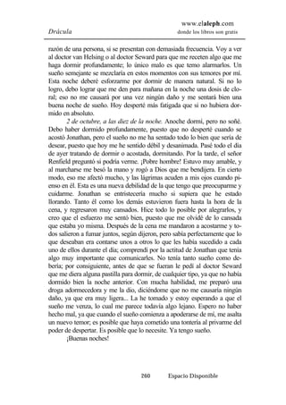 www.elaleph.com 
Drácula donde los libros son gratis 
razón de una persona, si se presentan con demasiada frecuencia. Voy a ver 
al doctor van Helsing o al doctor Seward para que me receten algo que me 
haga dormir profundamente; lo único malo es que temo alarmarlos. Un 
sueño semejante se mezclaría en estos momentos con sus temores por mí. 
Esta noche deberé esforzarme por dormir de manera natural. Si no lo 
logro, debo lograr que me den para mañana en la noche una dosis de clo-ral; 
eso no me causará por una vez ningún daño y me sentará bien una 
buena noche de sueño. Hoy desperté más fatigada que si no hubiera dor-mido 
en absoluto. 
2 de octubre, a las diez de la noche. Anoche dormí, pero no soñé. 
Debo haber dormido profundamente, puesto que no desperté cuando se 
acostó Jonathan, pero el sueño no me ha sentado todo lo bien que sería de 
desear, puesto que hoy me he sentido débil y desanimada. Pasé todo el día 
de ayer tratando de dormir o acostada, dormitando. Por la tarde, el señor 
Renfield preguntó si podría verme. ¡Pobre hombre! Estuvo muy amable, y 
al marcharse me besó la mano y rogó a Dios que me bendijera. En cierto 
modo, eso me afectó mucho, y las lágrimas acuden a mis ojos cuando pi-enso 
en él. Esta es una nueva debilidad de la que tengo que preocuparme y 
cuidarme. Jonathan se entristecería mucho si supiera que he estado 
llorando. Tanto él como los demás estuvieron fuera hasta la hora de la 
cena, y regresaron muy cansados. Hice todo lo posible por alegrarlos, y 
creo que el esfuerzo me sentó bien, puesto que me olvidé de lo cansada 
que estaba yo misma. Después de la cena me mandaron a acostarme y to-dos 
salieron a fumar juntos, según dijeron, pero sabía perfectamente que lo 
que deseaban era contarse unos a otros lo que les había sucedido a cada 
uno de ellos durante el día; comprendí por la actitud de Jonathan que tenía 
algo muy importante que comunicarles. No tenía tanto sueño como de-bería; 
por consiguiente, antes de que se fueran le pedí al doctor Seward 
que me diera alguna pastilla para dormir, de cualquier tipo, ya que no había 
dormido bien la noche anterior. Con mucha habilidad, me preparó una 
droga adormecedora y me la dio, diciéndome que no me causaría ningún 
daño, ya que era muy ligera... La he tomado y estoy esperando a que el 
sueño me venza, lo cual me parece todavía algo lejano. Espero no haber 
hecho mal, ya que cuando el sueño comienza a apoderarse de mí, me asalta 
un nuevo temor; es posible que haya cometido una tontería al privarme del 
poder de despertar. Es posible que lo necesite. Ya tengo sueño. 
260 Espacio Disponible 
¡Buenas noches! 
 