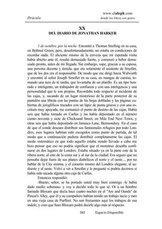 www.elaleph.com 
Drácula donde los libros son gratis 
XX 
DEL DIARIO DE JONATHAN HARKER 
1 de octubre, por la noche. Encontré a Thomas Snelling en su casa, 
en Bethnal Green; pero, desafortunadamente, no estaba en condiciones de 
recordar nada. El aliciente mismo de la cerveza que mi esperada visita 
había abierto ante él, resultó demasiado fuerte, y comenzó a beber dema-siado 
pronto, antes de mi llegada. Sin embargo, supe, gracias a su esposa, 
una persona decente y tímida, que era solamente el asistente de Smollet, 
que de los dos era el responsable. De modo que me dirigí hacia Walworth 
y encontré al señor Joseph Smollet en su casa, en mangas de camisa, to-mando 
una taza de té tardía, que levantaba de un platillo. Es un tipo hon-rado 
e inteligente, un trabajador de confianza y con una inteligencia y una 
personalidad que le son propias. Recordaba todo respecto al incidente de 
las cajas, y, sacando de un lugar misterioso de la parte posterior de su 
pantalón una libreta con las puntas de las hojas dobladas y las páginas cu-biertas 
de jeroglíficos trazados con un lápiz de punta gruesa y con una es-critura 
muy apoyada, me comunicó el punto de destino de las cajas. Había 
seis que había tomado en Carfax y las había depositado en el número 
ciento noventa y siete de Chicksand Street, en Mile End New Town, y 
otras seis que había depositado en Jamaica Lane, Bermondsey. En el caso 
de que el conde deseara distribuir sus fantasmales refugios por todo Lon-dres, 
esos lugares habrían sido escogidos como punto de partida, de tal 
modo que a continuación pudiera distribuir completamente las cajas. El 
modo sistemático en que todo aquello estaba siendo llevado a cabo me 
hizo pensar que eso no podría significar que el monstruo deseaba confi-narse 
en dos lugares de Londres. Estaba situado ya en la parte este de la 
ribera norte, al este de la costa sur y al sur de la ciudad. Era seguro que no 
pensaba dejar fuera de sus planes diabólicos el norte y el oeste..., por no 
hablar de la City misma, y el corazón mismo del Londres elegante, al su-doeste 
y al oeste. Volví a ver a Smollet y le pregunté si podría decirnos si 
había sido sacada alguna otra caja de Carfax. 
Entonces respondió: 
-Bueno, señor, se ha portado usted muy bien conmigo -le había 
dado medio soberano- y voy a decirle todo lo que sé. Oí a un hombre 
llamado Bloxam que decía hace cuatro noches en el "Are and Ounds" de 
Pincer's Alley, que él y su compañero habían tenido un trabajo sucio y raro 
en una vieja casa de Purfleet. No son frecuentes aquí los trabajos de esa 
índole, y creo que Sam Bloxam podrá decirle algo más al respecto. 
262 Espacio Disponible 
 