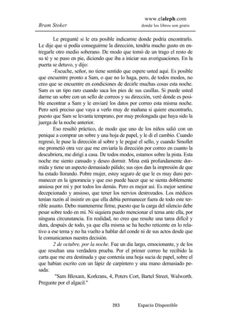 www.elaleph.com 
Bram Stoker donde los libros son gratis 
Le pregunté si le era posible indicarme donde podría encontrarlo. 
Le dije que si podía conseguirme la dirección, tendría mucho gusto en en-tregarle 
otro medio soberano. De modo que tomó de un trago el resto de 
su té y se puso en pie, diciendo que iba a iniciar sus averiguaciones. En la 
puerta se detuvo, y dijo: 
-Escuche, señor, no tiene sentido que espere usted aquí. Es posible 
que encuentre pronto a Sam, o que no lo haga, pero, de todos modos, no 
creo que se encuentre en condiciones de decirle muchas cosas esta noche. 
Sam es un tipo raro cuando saca los pies de sus casillas. Si puede usted 
darme un sobre con un sello de correos y su dirección, veré donde es posi-ble 
encontrar a Sam y le enviaré los datos por correo esta misma noche. 
Pero será preciso que vaya a verlo muy de mañana si quiere encontrarlo, 
puesto que Sam se levanta temprano, por muy prolongada que haya sido la 
juerga de la noche anterior. 
Eso resultó práctico, de modo que uno de los niños salió con un 
penique a comprar un sobre y una hoja de papel, y le di el cambio. Cuando 
regresó, le puse la dirección al sobre y le pegué el sello, y cuando Smollet 
me prometió otra vez que me enviaría la dirección por correo en cuanto la 
descubriera, me dirigí a casa. De todos modos, estamos sobre la pista. Esta 
noche me siento cansado y deseo dormir. Mina está profundamente dor-mida 
y tiene un aspecto demasiado pálido; sus ojos dan la impresión de que 
ha estado llorando. Pobre mujer, estoy seguro de que le es muy duro per-manecer 
en la ignorancia y que eso puede hacer que se sienta doblemente 
ansiosa por mí y por todos los demás. Pero es mejor así. Es mejor sentirse 
decepcionado y ansioso, que tener los nervios destrozados. Los médicos 
tenían razón al insistir en que ella debía permanecer fuera de todo este ter-rible 
asunto. Debo mantenerme firme, puesto que la carga del silencio debe 
pesar sobre todo en mí. Ni siquiera puedo mencionar el tema ante ella, por 
ninguna circunstancia. En realidad, no creo que resulte una tarea difícil y 
dura, después de todo, ya que ella misma se ha hecho reticente en lo rela-tivo 
a ese tema y no ha vuelto a hablar del conde ni de sus actos desde que 
263 Espacio Disponible 
le comunicamos nuestra decisión. 
2 de octubre, por la noche. Fue un día largo, emocionante, y de los 
que resultan una verdadera prueba. Por el primer correo he recibido la 
carta que me era destinada y que contenía una hoja sucia de papel, sobre el 
que habían escrito con un lápiz de carpintero y una mano demasiado pe-sada: 
"Sam Bloxam, Korkrans, 4, Poters Cort, Bartel Street, Walworth. 
Pregunte por el algacil." 
 