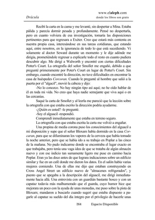 www.elaleph.com 
Drácula donde los libros son gratis 
Recibí la carta en la cama y me levanté, sin despertar a Mina. Estaba 
pálida y parecía dormir pesada y profundamente. Pensé no despertarla, 
pero en cuanto volviera de esa investigación, tomaría las disposiciones 
pertinentes para que regresara a Exéter. Creo que estará más contenta en 
nuestra propia casa, interesándose en sus tareas cotidianas, que estando 
aquí, entre nosotros, en la ignorancia de todo lo que está sucediendo. Vi 
solamente al doctor Seward durante un momento y le dije adónde me 
dirigía, prometiéndole regresar a explicarle todo el resto en cuanto pudiera 
descubrir algo. Me dirigí a Walworth y encontré con ciertas dificultades 
Potter's Court. La ortografía del señor Smollet me engañó, debido a que 
pregunté primeramente por Poter's Court en lugar de Potter's Court. Sin 
embargo, cuando encontré la dirección, no tuve dificultades en encontrar la 
casa de huéspedes Corcoran. Cuando le pregunté al hombre que salió a la 
puerta por el "algacil", movió la cabeza y dijo: 
-No lo conozco. No hay ningún tipo así aquí; no he oído hablar de 
él en toda mi vida. No creo que haya nadie semejante que viva aquí o en 
las cercanías. 
Saqué la carta de Smollet y al leerla me pareció que la lección sobre 
la ortografía con que estaba escrito la dirección podría ayudarme. 
-¿Quién es usted? -le pregunté. 
-Soy el alguacil -respondió. 
Comprendí inmediatamente que estaba en terreno seguro. 
La ortografía con que estaba escrita la carta me volvió a engañar. 
Una propina de media corona puso los conocimientos del alguacil a 
mi disposición y supe que el señor Bloxam había dormido en la casa Cor-caran, 
para que se difuminaran los vapores de la cerveza que había tomado 
la noche anterior, pero que se había ido a su trabajo en Poplar a las cinco 
de la mañana. No pudo indicarme donde se encontraba el lugar exacto en 
que trabajaba, pero tenía una vaga idea de que se trataba de algún almacén 
nuevo y con ese indicio tan sumamente ligero me puse en camino hacia 
Poplar. Eran ya las doce antes de que lograra indicaciones sobre un edificio 
similar y fue en un café donde me dieron los datos. En el salón había varias 
mujeres comiendo. Una de ellas me dijo que estaban construyendo en 
Cross Angel Street un edificio nuevo de "almacenes refrigerados", y 
puesto que se apegaba a la descripción del alguacil, me dirigí inmediata-mente 
hacia allá. Una entrevista con un guardián bastante hosco y con un 
capataz todavía más malhumorado que el guarda, cuyo humor hice que 
mejorara un poco con la ayuda de unas monedas, me puso sobre la pista de 
Bloxam; mandaron a buscarlo cuando sugerí que estaba dispuesto a pa-garle 
al capataz su sueldo del día íntegro por el privilegio de hacerle unas 
264 Espacio Disponible 
 
