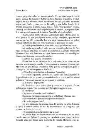 www.elaleph.com 
Bram Stoker donde los libros son gratis 
cuantas preguntas sobre un asunto privado. Era un tipo bastante inteli-gente, 
aunque de maneras y hablar un tanto bruscos. Cuando le prometí 
pagarle por sus informes y le di un adelanto, me dijo que había hecho dos 
viajes entre Carfax y una casa de Piccadilly y que había llevado de la 
primera dirección a la última nueve grandes cajas, "muy pesadas", con una 
carreta y un caballo que había alquilado para el trabajo. Le pregunté si po-dría 
indicarme el número de la casa de Piccadilly, a lo cual replicó: 
-Bueno, señor, me he olvidado del número, pero estaba a unas cu-antas 
puertas de una gran iglesia blanca, o algo semejante, que no hace 
mucho que ha sido construida. Era una vieja casona cubierta de polvo, 
aunque no tan llena de polvo como la casa de la que saqué las cajas. 
-¿Cómo logró usted entrar, si estaban desocupadas las dos casas? 
-Me estaba esperando el viejo que me contrató en la casa de Pur-fleet. 
Me ayudó a levantar las cajas y a colocarlas en la carreta. Me insultó, 
pero era el tipo más fuerte que he visto. Era un anciano, con unos bigotes 
blancos, tan finos que casi no se le notaban. 
¡Esa frase hizo que me sobresaltara! 
-Tomó uno de los extremos de la caja como si se tratara de un 
juego de té, mientras yo tomaba el otro, sudando y jadeando como un oso. 
Me costó un gran trabajo levantar la parte que me correspondía, pero lo 
conseguí y... no soy tampoco un debilucho. 
-¿Cómo logró usted entrar en la casa de Piccadilly? 
-Me estaba esperando también allí. Debió salir inmediatamente y 
llegar allí antes que yo, puesto que cuando llamé a la puerta, salió él mismo 
a abrirme y me ayudó a descargar las cajas en el vestíbulo. 
-¿Las nueve? -le pregunté. 
-Sí; llevé cinco en el primer viaje y cuatro en el segundo. Era un 
trabajo muy pesado, y no recuerdo muy bien cómo regresé a casa. 
Lo interrumpí: 
-¿Se quedaron las cajas en el vestíbulo? 
-Sí; era una habitación muy amplia, y no había en ella nada más. 
Hice otra tentativa para saber algo más al respecto. 
-¿No le dio ninguna llave? 
-No tuve necesidad de ninguna llave. El anciano me abrió la puerta 
y volvió a cerrarla cuando me fui. No recuerdo nada de la segunda vez, 
pero eso se debe a la cerveza. 
-¿Y no recuerda usted el número de la casa? 
-No, señor. Pero no tendrá dificultades en encontrarla. Es un edifi-cio 
alto, con una fachada de piedra y un escudo de armas y unas escaleras 
bastante altas que llegan hasta la puerta de entrada. Recuerdo esas es- 
265 Espacio Disponible 
 