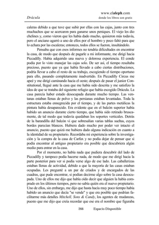 www.elaleph.com 
Drácula donde los libros son gratis 
caleras debido a que tuve que subir por ellas con las cajas, junto con tres 
muchachos que se acercaron para ganarse unos peniques. El viejo les dio 
chelines y, como vieron que les había dado mucho, quisieron más todavía, 
pero el anciano agarró a uno de ellos por el hombro y poco faltó para que 
lo echara por las escaleras; entonces, todos ellos se fueron, insultándolo. 
Pensaba que con esos informes no tendría dificultades en encontrar 
la casa, de modo que después de pagarle a mi informante, me dirigí hacia 
Piccadilly. Había adquirido una nueva y dolorosa experiencia. El conde 
podía por lo visto manejar las cajas solo. De ser así, el tiempo resultaba 
precioso, puesto que ya que había llevado a cabo ciertas distribuciones, 
podría llevar a cabo el resto de su trabajo, escogiendo el tiempo oportuno 
para ello, pasando completamente inadvertido. En Piccadilly Circus me 
apeé y me dirigí caminando hacia el oeste; después de pasar el junior Con-stitutional, 
llegué ante la casa que me había sido descrita y me satisfizo la 
idea de que se trataba del siguiente refugio que había escogido Drácula. La 
casa parecía haber estado desocupada durante mucho tiempo. Las ven-tanas 
estaban llenas de polvo y las persianas estaban levantadas. Toda la 
estructura estaba ennegrecida por el tiempo, y de las partes metálicas la 
pintura había desaparecido. Era evidente que en el balcón superior había 
habido un anuncio durante cierto tiempo, que había sido retirado brusca-mente, 
de tal modo que todavía quedaban los soportes verticales. Detrás 
de la barandilla del balcón vi que sobresalían varias tablas sueltas, cuyos 
bordes parecían blancos. Hubiera dado mucho por poder ver intacto el 
anuncio, puesto que quizá me hubiera dado alguna indicación en cuanto a 
la identidad de su propietario. Recordaba mi experiencia sobre la investiga-ción 
y la compra de la casa de Carfax y no podía dejar de pensar que si 
podía encontrar al antiguo propietario era posible que descubriera algún 
medio para entrar en la casa. 
Por el momento, no había nada que pudiera descubrir del lado de 
Piccadilly y tampoco podía hacerse nada, de modo que me dirigí hacia la 
parte posterior para ver si podía verse algo de ese lado. Las caballerizas 
estaban llenas de actividad, debido a que la mayoría de las casas estaban 
ocupadas. Les pregunté a un par de criados y de encargados de las 
cuadras, que pude encontrar, si podían decirme algo sobre la casa desocu-pada. 
Uno de ellos me dijo que había oído decir que alguien la había com-prado 
en los últimos tiempos, pero no sabía quién era el nuevo propietario. 
Uno de ellos, sin embargo, me dijo que hasta hacía muy poco tiempo había 
habido un anuncio que decía "se vende" y que era posible que podrían fa-cilitarme 
más detalles Mitchell, Sons & Candy, los agentes de mudanzas, 
puesto que me dijo que creía recordar que ese era el nombre que figuraba 
266 Espacio Disponible 
 