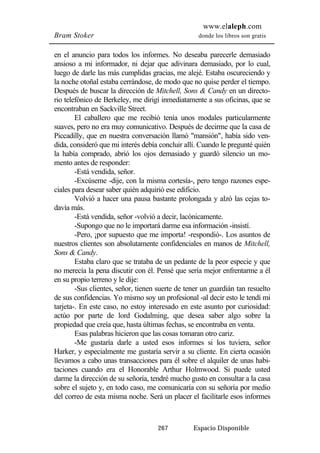 www.elaleph.com 
Bram Stoker donde los libros son gratis 
en el anuncio para todos los informes. No deseaba parecerle demasiado 
ansioso a mi informador, ni dejar que adivinara demasiado, por lo cual, 
luego de darle las más cumplidas gracias, me alejé. Estaba oscureciendo y 
la noche otoñal estaba cerrándose, de modo que no quise perder el tiempo. 
Después de buscar la dirección de Mitchell, Sons & Candy en un directo-rio 
telefónico de Berkeley, me dirigí inmediatamente a sus oficinas, que se 
267 Espacio Disponible 
encontraban en Sackville Street. 
El caballero que me recibió tenía unos modales particularmente 
suaves, pero no era muy comunicativo. Después de decirme que la casa de 
Piccadilly, que en nuestra conversación llamó "mansión", había sido ven-dida, 
consideró que mi interés debía concluir allí. Cuando le pregunté quién 
la había comprado, abrió los ojos demasiado y guardó silencio un mo-mento 
antes de responder: 
-Está vendida, señor. 
-Excúseme -dije, con la misma cortesía-, pero tengo razones espe-ciales 
para desear saber quién adquirió ese edificio. 
Volvió a hacer una pausa bastante prolongada y alzó las cejas to-davía 
más. 
-Está vendida, señor -volvió a decir, lacónicamente. 
-Supongo que no le importará darme esa información -insistí. 
-Pero, ¡por supuesto que me importa! -respondió-. Los asuntos de 
nuestros clientes son absolutamente confidenciales en manos de Mitchell, 
Sons & Candy. 
Estaba claro que se trataba de un pedante de la peor especie y que 
no merecía la pena discutir con él. Pensé que sería mejor enfrentarme a él 
en su propio terreno y le dije: 
-Sus clientes, señor, tienen suerte de tener un guardián tan resuelto 
de sus confidencias. Yo mismo soy un profesional -al decir esto le tendí mi 
tarjeta-. En este caso, no estoy interesado en este asunto por curiosidad: 
actúo por parte de lord Godalming, que desea saber algo sobre la 
propiedad que creía que, hasta últimas fechas, se encontraba en venta. 
Esas palabras hicieron que las cosas tomaran otro cariz. 
-Me gustaría darle a usted esos informes si los tuviera, señor 
Harker, y especialmente me gustaría servir a su cliente. En cierta ocasión 
llevamos a cabo unas transacciones para él sobre el alquiler de unas habi-taciones 
cuando era el Honorable Arthur Holmwood. Si puede usted 
darme la dirección de su señoría, tendré mucho gusto en consultar a la casa 
sobre el sujeto y, en todo caso, me comunicaría con su señoría por medio 
del correo de esta misma noche. Será un placer el facilitarle esos informes 
 