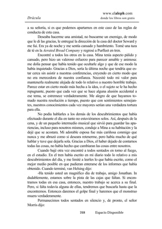 www.elaleph.com 
Drácula donde los libros son gratis 
a su señoría, si es que podemos apartarnos en este caso de las reglas de 
conducta de esta casa. 
Deseaba hacerme una amistad, no buscarme un enemigo, de modo 
que le di las gracias, le entregué la dirección de la casa del doctor Seward y 
me fui. Era ya de noche y me sentía cansado y hambriento. Tomé una taza 
de té en la Aerated Bread Company y regresé a Purfleet en tren. 
Encontré a todos los otros en la casa. Mina tenía aspecto pálido y 
cansado, pero hizo un valeroso esfuerzo para parecer amable y animosa: 
me dolía pensar que había tenido que ocultarle algo y que de ese modo la 
había inquietado. Gracias a Dios, sería la última noche que tendría que es-tar 
cerca sin asistir a nuestras conferencias, creyendo en cierto modo que 
no era merecedora de nuestra confianza. Necesité todo mi valor para 
mantenerla realmente alejada de todo lo relativo a nuestro horrible trabajo. 
Parece estar en cierto modo más hecha a la idea, o el sujeto se le ha hecho 
repugnante, puesto que cada vez que se hace alguna alusión accidental a 
ese tema, se estremece verdaderamente. Me alegro de que hayamos to-mado 
nuestra resolución a tiempo, puesto que con sentimientos semejan-tes, 
nuestros conocimientos cada vez mayores serían una verdadera tortura 
268 Espacio Disponible 
para ella. 
No podía hablarles a los demás de los descubrimientos que había 
efectuado durante el día en tanto no estuviéramos solos. Así, después de la 
cena, y de un pequeño intermedio musical que sirvió para guardar las apa-riencias, 
incluso para nosotros mismos, conduje a Mina a su habitación y la 
dejé que se acostara. Mi adorable esposa fue más cariñosa conmigo que 
nunca y me abrazó como si deseara retenerme, pero había mucho de qué 
hablar y tuve que dejarla sola. Gracias a Dios, el haber dejado de contarnos 
todas las cosas, no había hecho que cambiaran las cosas entre nosotros. 
Cuando bajé otra vez encontré a todos sentados en torno al fuego, 
en el estudio. En el tren había escrito en mi diario todo lo relativo a mis 
descubrimientos del día, y me limité a leerles lo que había escrito, como el 
mejor medio posible en que pudieran enterarse de los informes que había 
obtenido. Cuando terminé, van Helsing dijo: 
-Ha tenido usted un magnífico día de trabajo, amigo Jonathan. In 
dudablemente, estamos sobre la pista de las cajas que faltan. Si encon-tramos 
todas en esa casa, entonces, nuestro trabajo se acerca a su final. 
Pero, si falta todavía alguna de ellas, tendremos que buscarla hasta que la 
encontremos. Entonces daremos el golpe final y haremos que el monstruo 
muera verdaderamente. 
Permanecimos todos sentados en silencio y, de pronto, el señor 
Morris dijo: 
 