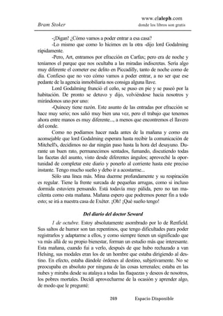 www.elaleph.com 
Bram Stoker donde los libros son gratis 
-¡Digan! ¿Cómo vamos a poder entrar a esa casa? 
-Lo mismo que como lo hicimos en la otra -dijo lord Godalming 
269 Espacio Disponible 
rápidamente. 
-Pero, Art, entramos por efracción en Carfax; pero era de noche y 
teníamos el parque que nos ocultaba a las miradas indiscretas. Sería algo 
muy diferente el cometer ese delito en Piccadilly, tanto de noche como de 
día. Confieso que no veo cómo vamos a poder entrar, a no ser que ese 
pedante de la agencia inmobiliaria nos consiga alguna llave. 
Lord Godalming frunció el ceño, se puso en pie y se paseó por la 
habitación. De pronto se detuvo y dijo, volviéndose hacia nosotros y 
mirándonos uno por uno: 
-Quincey tiene razón. Este asunto de las entradas por efracción se 
hace muy serio; nos salió muy bien una vez, pero el trabajo que tenemos 
ahora entre manos es muy diferente..., a menos que encontremos el llavero 
del conde. 
Como no podíamos hacer nada antes de la mañana y como era 
aconsejable que lord Godalming esperara hasta recibir la comunicación de 
Mitchell's, decidimos no dar ningún paso hasta la hora del desayuno. Du-rante 
un buen rato, permanecimos sentados, fumando, discutiendo todas 
las facetas del asunto, visto desde diferentes ángulos; aproveché la opor-tunidad 
de completar este diario y ponerlo al corriente hasta este preciso 
instante. Tengo mucho sueño y debo ir a acostarme... 
Sólo una línea más. Mina duerme profundamente y su respiración 
es regular. Tiene la frente surcada de pequeñas arrugas, como si incluso 
dormida estuviera pensando. Está todavía muy pálida, pero no tan ma-cilenta 
como esta mañana. Mañana espero que podremos poner fin a todo 
esto; se irá a nuestra casa de Exéter. ¡Oh! ¡Qué sueño tengo! 
Del diario del doctor Seward 
1 de octubre. Estoy absolutamente asombrado por lo de Renfield. 
Sus saltos de humor son tan repentinos, que tengo dificultades para poder 
registrarlos y adaptarme a ellos, y como siempre tienen un significado que 
va más allá de su propio bienestar, forman un estudio más que interesante. 
Esta mañana, cuando fui a verlo, después de que hubo rechazado a van 
Helsing, sus modales eran los de un hombre que estaba dirigiendo al des-tino. 
En efecto, estaba dándole órdenes al destino, subjetivamente. No se 
preocupaba en absoluto por ninguna de las cosas terrenales; estaba en las 
nubes y miraba desde su atalaya a todas las flaquezas y deseos de nosotros, 
los pobres mortales. Decidí aprovecharme de la ocasión y aprender algo, 
de modo que le pregunté: 
 