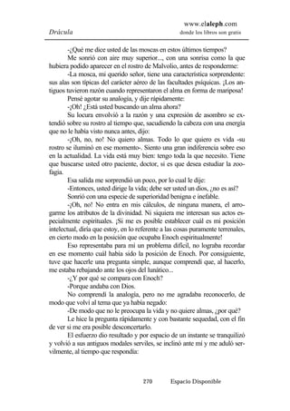 www.elaleph.com 
Drácula donde los libros son gratis 
-¿Qué me dice usted de las moscas en estos últimos tiempos? 
Me sonrió con aire muy superior..., con una sonrisa como la que 
hubiera podido aparecer en el rostro de Malvolio, antes de responderme: 
-La mosca, mi querido señor, tiene una característica sorprendente: 
sus alas son típicas del carácter aéreo de las facultades psíquicas. ¡Los an-tiguos 
tuvieron razón cuando representaron el alma en forma de mariposa! 
Pensé agotar su analogía, y dije rápidamente: 
-¡Oh! ¿Está usted buscando un alma ahora? 
Su locura envolvió a la razón y una expresión de asombro se ex-tendió 
sobre su rostro al tiempo que, sacudiendo la cabeza con una energía 
que no le había visto nunca antes, dijo: 
-¡Oh, no, no! No quiero almas. Todo lo que quiero es vida -su 
rostro se iluminó en ese momento-. Siento una gran indiferencia sobre eso 
en la actualidad. La vida está muy bien: tengo toda la que necesito. Tiene 
que buscarse usted otro paciente, doctor, si es que desea estudiar la zoo-fagia. 
Esa salida me sorprendió un poco, por lo cual le dije: 
-Entonces, usted dirige la vida; debe ser usted un dios, ¿no es así? 
Sonrió con una especie de superioridad benigna e inefable. 
-¡Oh, no! No entra en mis cálculos, de ninguna manera, el arro-garme 
los atributos de la divinidad. Ni siquiera me interesan sus actos es-pecialmente 
espirituales. ¡Si me es posible establecer cuál es mi posición 
intelectual, diría que estoy, en lo referente a las cosas puramente terrenales, 
en cierto modo en la posición que ocupaba Enoch espiritualmente! 
Eso representaba para mí un problema difícil, no lograba recordar 
en ese momento cuál había sido la posición de Enoch. Por consiguiente, 
tuve que hacerle una pregunta simple, aunque comprendí que, al hacerlo, 
me estaba rebajando ante los ojos del lunático... 
-¿Y por qué se compara con Enoch? 
-Porque andaba con Dios. 
No comprendí la analogía, pero no me agradaba reconocerlo, de 
modo que volví al tema que ya había negado: 
-De modo que no le preocupa la vida y no quiere almas, ¿por qué? 
Le hice la pregunta rápidamente y con bastante sequedad, con el fin 
de ver si me era posible desconcertarlo. 
El esfuerzo dio resultado y por espacio de un instante se tranquilizó 
y volvió a sus antiguos modales serviles, se inclinó ante mí y me aduló ser-vilmente, 
270 Espacio Disponible 
al tiempo que respondía: 
 