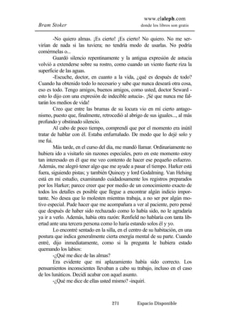 www.elaleph.com 
Bram Stoker donde los libros son gratis 
-No quiero almas. ¡Es cierto! ¡Es cierto! No quiero. No me ser-virían 
de nada si las tuviera; no tendría modo de usarlas. No podría 
271 Espacio Disponible 
comérmelas o... 
Guardó silencio repentinamente y la antigua expresión de astucia 
volvió a extenderse sobre su rostro, como cuando un viento fuerte riza la 
superficie de las aguas. 
-Escuche, doctor, en cuanto a la vida, ¿qué es después de todo? 
Cuando ha obtenido todo lo necesario y sabe que nunca deseará otra cosa, 
eso es todo. Tengo amigos, buenos amigos, como usted, doctor Seward - 
esto lo dijo con una expresión de indecible astucia-. ¡Sé que nunca me fal-tarán 
los medios de vida! 
Creo que entre las brumas de su locura vio en mí cierto antago-nismo, 
puesto que, finalmente, retrocedió al abrigo de sus iguales..., al más 
profundo y obstinado silencio. 
Al cabo de poco tiempo, comprendí que por el momento era inútil 
tratar de hablar con él. Estaba enfurruñado. De modo que lo dejé solo y 
me fui. 
Más tarde, en el curso del día, me mandó llamar. Ordinariamente no 
hubiera ido a visitarlo sin razones especiales, pero en este momento estoy 
tan interesado en él que me veo contento de hacer ese pequeño esfuerzo. 
Además, me alegró tener algo que me ayude a pasar el tiempo. Harker está 
fuera, siguiendo pistas; y también Quincey y lord Godalming. Van Helsing 
está en mi estudio, examinando cuidadosamente los registros preparados 
por los Harker; parece creer que por medio de un conocimiento exacto de 
todos los detalles es posible que llegue a encontrar algún indicio impor-tante. 
No desea que lo molesten mientras trabaja, a no ser por algún mo-tivo 
especial. Pude hacer que me acompañara a ver al paciente, pero pensé 
que después de haber sido rechazado como lo había sido, no le agradaría 
ya ir a verlo. Además, había otra razón: Renfield no hablaría con tanta lib-ertad 
ante una tercera persona como lo haría estando solos él y yo. 
Lo encontré sentado en la silla, en el centro de su habitación, en una 
postura que indica generalmente cierta energía mental de su parte. Cuando 
entré, dijo inmediatamente, como si la pregunta le hubiera estado 
quemando los labios: 
-¿Qué me dice de las almas? 
Era evidente que mi aplazamiento había sido correcto. Los 
pensamientos inconscientes llevaban a cabo su trabajo, incluso en el caso 
de los lunáticos. Decidí acabar con aquel asunto. 
-¿Qué me dice de ellas usted mismo? -inquirí. 
 