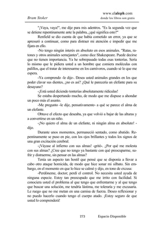 www.elaleph.com 
Bram Stoker donde los libros son gratis 
"¡Vaya, vaya!", me dije para mis adentros. "Es la segunda vez que 
se detiene repentinamente ante la palabra, ¿qué significa esto?" 
Renfield se dio cuenta de que había cometido un error, ya que se 
apresuró a continuar, como para distraer mi atención e impedir que me 
fijara en ello. 
-No tengo ningún interés en absoluto en esos animales. "Ratas, ra-tones 
y otros animales semejantes", como dice Shakespeare. Puede decirse 
que no tienen importancia. Ya he sobrepasado todas esas tonterías. Sería 
lo mismo que le pidiera usted a un hombre que comiera moléculas con 
palillos, que el tratar de interesarme en los carnívoros, cuando sé lo que me 
espera. 
-Ya comprendo -le dije-. Desea usted animales grandes en los que 
poder clavar sus dientes, ¿no es así? ¿Qué le parecería un elefante para su 
desayuno? 
-¡Está usted diciendo tonterías absolutamente ridículas! 
Se estaba despertando mucho, de modo que me dispuse a ahondar 
273 Espacio Disponible 
un poco más el asunto. 
-Me pregunto -le dije, pensativamente- a qué se parece el alma de 
un elefante. 
Obtuve el efecto que deseaba, ya que volvió a bajar de las alturas y 
a convertirse en un niño. 
-¡No quiero el alma de un elefante, ni ningún alma en absoluto! - 
dijo. 
Durante unos momentos, permaneció sentado, como abatido. Re-pentinamente 
se puso en pie, con los ojos brillantes y todos los signos de 
una gran excitación cerebral. 
-¡Váyase al infierno con sus almas! -gritó-. ¿Por qué me molesta 
con sus almas? ¿Cree que no tengo ya bastante con qué preocuparme, su-frir 
y distraerme, sin pensar en las almas? 
Tenía un aspecto tan hostil que pensé que se disponía a llevar a 
cabo otro ataque homicida, de modo que hice sonar mi silbato. Sin em-bargo, 
en el momento en que lo hice se calmó y dijo, en tono de excusa: 
-Perdóneme, doctor; perdí el control. No necesita usted ayuda de 
ninguna especie. Estoy tan preocupado que me irrito con facilidad. Si 
conociera usted el problema al que tengo que enfrentarme y al que tengo 
que buscar una solución, me tendría lástima, me toleraría y me excusaría. 
Le ruego que no me metan en una camisa de fuerza. Deseo reflexionar y 
no puedo hacerlo cuando tengo el cuerpo atado. ¡Estoy seguro de que 
usted lo comprenderá! 
 