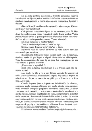 www.elaleph.com 
Drácula donde los libros son gratis 
Era evidente que tenía autodominio, de modo que cuando llegaron 
los asistentes les dije que podían retirarse. Renfield los observó, mientras se 
alejaban; cuando cerraron la puerta, dijo, con una considerable dignidad y 
dulzura: 
-Doctor Seward, ha sido usted muy considerado conmigo. ¡Créame 
274 Espacio Disponible 
que le estoy muy agradecido! 
Creí que sería conveniente dejarlo en ese momento y me fui. Hay 
desde luego algo en que pensar respecto al estado de ese hombre. Varios 
puntos parecen formar lo que los periodistas americanos llaman "una histo-ria", 
tan sólo es preciso ponerlos en orden. Vamos a intentarlo. 
No desea mencionar la palabra "beber". 
Teme el sentirse cargado con el "alma" de algo. 
No tiene miedo de pensar en la "vida" en el futuro. 
Desprecia todas las formas inferiores de vida, aunque teme ser 
atormentado por sus almas. 
¡Lógicamente, todos esos puntos indican algo! Tiene la seguridad, 
en cierto modo, de que llegará a adquirir cierta forma de vida superior. 
Teme la consecuencia..., la carga de un alma. Por consiguiente, ¡es una 
vida humana la que está buscando! 
¿En cuanto a la seguridad...? 
¡Gran Dios! ¡El conde ha estado con él y se prepara algún otro tre-mendo 
horror! 
Más tarde. He ido a ver a van Helsing después de terminar mi 
ronda y le he comunicado mis sospechas. Se puso muy serio y, después de 
reflexionar en ello por un momento, me pidió que lo llevara a ver a Ren-field. 
Así lo hice. 
Cuando llegamos junto a la puerta de la habitación del alienado, 
oímos que estaba cantando al interior con mucha alegría, como acostum-braba 
hacerlo en una época que parecía encontrarse ya muy atrás. Al entrar 
vimos que había extendido el azúcar, como acostumbraba hacerlo antes, y 
que las moscas, sumidas en el letargo del otoño, comenzaban ya a zumbar 
en la habitación. Tratamos de hacerlo hablar sobre el sujeto de nuestra 
conversación anterior, pero se negó a prestarnos atención. Continuó can-tando, 
tal y como si no estuviéramos con él en absoluto. Había conseguido 
un pedazo de papel y lo estaba doblando, al interior de una libreta de notas. 
Tuvimos que irnos, sin haber aprendido nada nuevo. 
Es realmente un caso curioso. Tendremos que vigilarlo esta noche. 
 