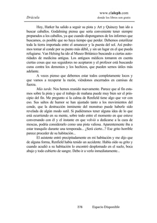 www.elaleph.com 
Drácula donde los libros son gratis 
Hoy, Harker ha salido a seguir su pista y Art y Quincey han ido a 
buscar caballos. Godalming piensa que sería conveniente tener siempre 
preparados a los caballos, ya que cuando dispongamos de los informes que 
buscamos, es posible que no haya tiempo que perder. Debemos esterilizar 
toda la tierra importada entre el amanecer y la puesta del sol. Así podre-mos 
tomar al conde por su punto más débil, y sin un lugar en el que pueda 
refugiarse. Van Helsing ha ido al Museo Británico buscando a ciertas auto-ridades 
de medicina antigua. Los antiguos médicos tomaron en cuenta 
ciertas cosas que sus seguidores no aceptaron y el profesor está buscando 
curas contra los demonios y los hechizos, que pueden sernos útiles más 
adelante. 
A veces pienso que debemos estar todos completamente locos y 
que vamos a recuperar la razón, viéndonos encerrados en camisas de 
fuerza. 
Más tarde. Nos hemos reunido nuevamente. Parece que al fin esta-mos 
sobre la pista y que el trabajo de mañana puede muy bien ser el prin-cipio 
del fin. Me pregunto si la calma de Renfield tiene algo que ver con 
eso. Sus saltos de humor se han ajustado tanto a los movimientos del 
conde, que la destrucción inminente del monstruo puede haberle sido 
revelada de algún modo sutil. Si pudiéramos tener alguna idea de lo que 
está ocurriendo en su mente, sobre todo entre el momento en que estuve 
conversando con él y el instante en que volvió a dedicarse a la caza de 
moscas, podría considerarlo como una pista valiosa. Aparentemente iba a 
estar tranquilo durante una temporada... ¿Será cierto...? Ese grito horrible 
parece proceder de su habitación... 
El asistente entró precipitadamente en mi habitación y me dijo que 
de alguna forma, Renfield había tenido un accidente. Había oído su grito y 
cuando acudió a su habitación lo encontró desplomado en el suelo, boca 
abajo y todo cubierto de sangre. Debo ir a verlo inmediatamente... 
276 Espacio Disponible 
 