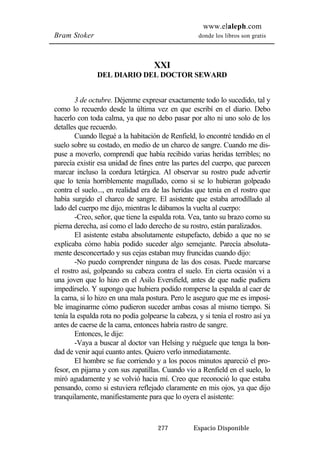 www.elaleph.com 
Bram Stoker donde los libros son gratis 
XXI 
DEL DIARIO DEL DOCTOR SEWARD 
3 de octubre. Déjenme expresar exactamente todo lo sucedido, tal y 
como lo recuerdo desde la última vez en que escribí en el diario. Debo 
hacerlo con toda calma, ya que no debo pasar por alto ni uno solo de los 
detalles que recuerdo. 
Cuando llegué a la habitación de Renfield, lo encontré tendido en el 
suelo sobre su costado, en medio de un charco de sangre. Cuando me dis-puse 
a moverlo, comprendí que había recibido varias heridas terribles; no 
parecía existir esa unidad de fines entre las partes del cuerpo, que parecen 
marcar incluso la cordura letárgica. Al observar su rostro pude advertir 
que lo tenía horriblemente magullado, como si se lo hubieran golpeado 
contra el suelo..., en realidad era de las heridas que tenía en el rostro que 
había surgido el charco de sangre. El asistente que estaba arrodillado al 
lado del cuerpo me dijo, mientras le dábamos la vuelta al cuerpo: 
-Creo, señor, que tiene la espalda rota. Vea, tanto su brazo como su 
pierna derecha, así como el lado derecho de su rostro, están paralizados. 
El asistente estaba absolutamente estupefacto, debido a que no se 
explicaba cómo había podido suceder algo semejante. Parecía absoluta-mente 
desconcertado y sus cejas estaban muy fruncidas cuando dijo: 
-No puedo comprender ninguna de las dos cosas. Puede marcarse 
el rostro así, golpeando su cabeza contra el suelo. En cierta ocasión vi a 
una joven que lo hizo en el Asilo Eversfield, antes de que nadie pudiera 
impedírselo. Y supongo que hubiera podido romperse la espalda al caer de 
la cama, si lo hizo en una mala postura. Pero le aseguro que me es imposi-ble 
imaginarme cómo pudieron suceder ambas cosas al mismo tiempo. Si 
tenía la espalda rota no podía golpearse la cabeza, y si tenía el rostro así ya 
antes de caerse de la cama, entonces habría rastro de sangre. 
Entonces, le dije: 
-Vaya a buscar al doctor van Helsing y ruéguele que tenga la bon-dad 
de venir aquí cuanto antes. Quiero verlo inmediatamente. 
El hombre se fue corriendo y a los pocos minutos apareció el pro-fesor, 
en pijama y con sus zapatillas. Cuando vio a Renfield en el suelo, lo 
miró agudamente y se volvió hacia mí. Creo que reconoció lo que estaba 
pensando, como si estuviera reflejado claramente en mis ojos, ya que dijo 
tranquilamente, manifiestamente para que lo oyera el asistente: 
277 Espacio Disponible 
 