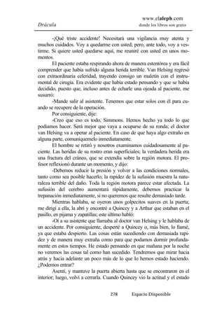 www.elaleph.com 
Drácula donde los libros son gratis 
-¡Qué triste accidente! Necesitará una vigilancia muy atenta y 
muchos cuidados. Voy a quedarme con usted; pero, ante todo, voy a ves-tirme. 
Si quiere usted quedarse aquí, me reuniré con usted en unos mo-mentos. 
El paciente estaba respirando ahora de manera estentórea y era fácil 
comprender que había sufrido alguna herida terrible. Van Helsing regresó 
con extraordinaria celeridad, trayendo consigo un maletín con el instru-mental 
de cirugía. Era evidente que había estado pensando y que se había 
decidido, puesto que, incluso antes de echarle una ojeada al paciente, me 
susurró: 
-Mande salir al asistente. Tenemos que estar solos con él para cu-ando 
se recupere de la operación. 
Por consiguiente, dije: 
-Creo que eso es todo, Simmons. Hemos hecho ya todo lo que 
podíamos hacer. Será mejor que vaya a ocuparse de su ronda; el doctor 
van Helsing va a operar al paciente. En caso de que haya algo extraño en 
alguna parte, comuníquemelo inmediatamente. 
El hombre se retiró y nosotros examinamos cuidadosamente al pa-ciente. 
Las heridas de su rostro eran superficiales; la verdadera herida era 
una fractura del cráneo, que se extendía sobre la región motora. El pro-fesor 
reflexionó durante un momento, y dijo: 
-Debemos reducir la presión y volver a las condiciones normales, 
tanto como sea posible hacerlo; la rapidez de la sufusión muestra la natu-raleza 
terrible del daño. Toda la región motora parece estar afectada. La 
sufusión del cerebro aumentará rápidamente, debemos practicar la 
trepanación inmediatamente, si no queremos que resulte demasiado tarde. 
Mientras hablaba, se oyeron unos golpecitos suaves en la puerta; 
me dirigí a ella, la abrí y encontré a Quincey y a Arthur que estaban en el 
pasillo, en pijama y zapatillas; este último habló: 
-Oí a su asistente que llamaba al doctor van Helsing y le hablaba de 
un accidente. Por consiguiente, desperté a Quincey o, más bien, lo llamé, 
ya que estaba despierto. Las cosas están sucediendo con demasiada rapi-dez 
y de manera muy extraña como para que podamos dormir profunda-mente 
en estos tiempos. He estado pensando en que mañana por la noche 
no veremos las cosas tal como han sucedido. Tendremos que mirar hacia 
atrás y hacia adelante un poco más de lo que lo hemos estado haciendo. 
¿Podemos entrar? 
Asentí, y mantuve la puerta abierta hasta que se encontraron en el 
interior; luego, volví a cerrarla. Cuando Quincey vio la actitud y el estado 
278 Espacio Disponible 
 