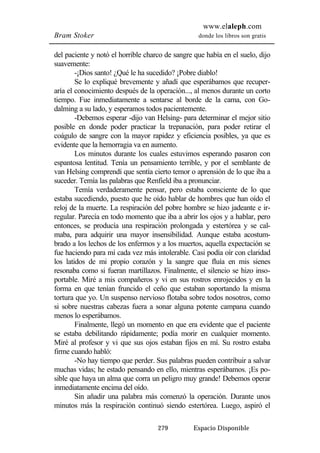 www.elaleph.com 
Bram Stoker donde los libros son gratis 
del paciente y notó el horrible charco de sangre que había en el suelo, dijo 
suavemente: 
-¡Dios santo! ¿Qué le ha sucedido? ¡Pobre diablo! 
Se lo expliqué brevemente y añadí que esperábamos que recuper-aría 
el conocimiento después de la operación..., al menos durante un corto 
tiempo. Fue inmediatamente a sentarse al borde de la cama, con Go-dalming 
a su lado, y esperamos todos pacientemente. 
-Debemos esperar -dijo van Helsing- para determinar el mejor sitio 
posible en donde poder practicar la trepanación, para poder retirar el 
coágulo de sangre con la mayor rapidez y eficiencia posibles, ya que es 
evidente que la hemorragia va en aumento. 
Los minutos durante los cuales estuvimos esperando pasaron con 
espantosa lentitud. Tenía un pensamiento terrible, y por el semblante de 
van Helsing comprendí que sentía cierto temor o aprensión de lo que iba a 
suceder. Temía las palabras que Renfield iba a pronunciar. 
Temía verdaderamente pensar, pero estaba consciente de lo que 
estaba sucediendo, puesto que he oído hablar de hombres que han oído el 
reloj de la muerte. La respiración del pobre hombre se hizo jadeante e ir-regular. 
Parecía en todo momento que iba a abrir los ojos y a hablar, pero 
entonces, se producía una respiración prolongada y estertórea y se cal-maba, 
para adquirir una mayor insensibilidad. Aunque estaba acostum-brado 
a los lechos de los enfermos y a los muertos, aquella expectación se 
fue haciendo para mí cada vez más intolerable. Casi podía oír con claridad 
los latidos de mi propio corazón y la sangre que fluía en mis sienes 
resonaba como si fueran martillazos. Finalmente, el silencio se hizo inso-portable. 
Miré a mis compañeros y vi en sus rostros enrojecidos y en la 
forma en que tenían fruncido el ceño que estaban soportando la misma 
tortura que yo. Un suspenso nervioso flotaba sobre todos nosotros, como 
si sobre nuestras cabezas fuera a sonar alguna potente campana cuando 
menos lo esperábamos. 
Finalmente, llegó un momento en que era evidente que el paciente 
se estaba debilitando rápidamente; podía morir en cualquier momento. 
Miré al profesor y vi que sus ojos estaban fijos en mí. Su rostro estaba 
firme cuando habló: 
-No hay tiempo que perder. Sus palabras pueden contribuir a salvar 
muchas vidas; he estado pensando en ello, mientras esperábamos. ¡Es po-sible 
que haya un alma que corra un peligro muy grande! Debemos operar 
279 Espacio Disponible 
inmediatamente encima del oído. 
Sin añadir una palabra más comenzó la operación. Durante unos 
minutos más la respiración continuó siendo estertórea. Luego, aspiró el 
 