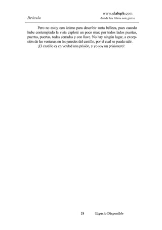 www.elaleph.com 
Drácula donde los libros son gratis 
Pero no estoy con ánimo para describir tanta belleza, pues cuando 
hube contemplado la vista exploré un poco más; por todos lados puertas, 
puertas, puertas, todas cerradas y con llave. No hay ningún lugar, a excep-ción 
de las ventanas en las paredes del castillo, por el cual se pueda salir. 
¡El castillo es en verdad una prisión, y yo soy un prisionero! 
28 Espacio Disponible 
 