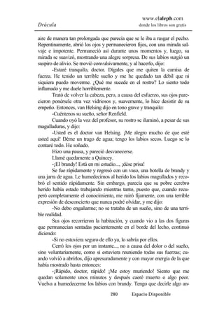 www.elaleph.com 
Drácula donde los libros son gratis 
aire de manera tan prolongada que parecía que se le iba a rasgar el pecho. 
Repentinamente, abrió los ojos y permanecieron fijos, con una mirada sal-vaje 
e impotente. Permaneció así durante unos momentos y, luego, su 
mirada se suavizó, mostrando una alegre sorpresa. De sus labios surgió un 
suspiro de alivio. Se movió convulsivamente, y al hacerlo, dijo: 
-Estaré tranquilo, doctor. Dígales que me quiten la camisa de 
fuerza. He tenido un terrible sueño y me he quedado tan débil que ni 
siquiera puedo moverme. ¿Qué me sucede en el rostro? Lo siento todo 
inflamado y me duele horriblemente. 
Trató de volver la cabeza, pero, a causa del esfuerzo, sus ojos pare-cieron 
ponérsele otra vez vidriosos y, suavemente, lo hice desistir de su 
empeño. Entonces, van Helsing dijo en tono grave y tranquilo: 
-Cuéntenos su sueño, señor Renfield. 
Cuando oyó la voz del profesor, su rostro se iluminó, a pesar de sus 
280 Espacio Disponible 
magulladuras, y dijo: 
-Usted es el doctor van Helsing. ¡Me alegro mucho de que esté 
usted aquí! Déme un trago de agua; tengo los labios secos. Luego se lo 
contaré todo. He soñado. 
Hizo una pausa, y pareció desvanecerse. 
Llamé quedamente a Quincey. 
-¡EI brandy! Está en mi estudio..., ¡dése prisa! 
Se fue rápidamente y regresó con un vaso, una botella de brandy y 
una jarra de agua. Le humedecimos al herido los labios magullados y reco-bró 
el sentido rápidamente. Sin embargo, parecía que su pobre cerebro 
herido había estado trabajando mientras tanto, puesto que, cuando recu-peró 
completamente el conocimiento, me miró fijamente, con una terrible 
expresión de desconcierto que nunca podré olvidar, y me dijo: 
-No debo engañarme; no se trataba de un sueño, sino de una terri-ble 
realidad. 
Sus ojos recorrieron la habitación, y cuando vio a las dos figuras 
que permanecían sentadas pacientemente en el borde del lecho, continuó 
diciendo: 
-Si no estuviera seguro de ello ya, lo sabría por ellos. 
Cerró los ojos por un instante..., no a causa del dolor o del sueño, 
sino voluntariamente, como si estuviera reuniendo todas sus fuerzas; cu-ando 
volvió a abrirlos, dijo apresuradamente y con mayor energía de la que 
había mostrado hasta entonces: 
-¡Rápido, doctor, rápido! ¡Me estoy muriendo! Siento que me 
quedan solamente unos minutos y después caeré muerto o algo peor. 
Vuelva a humedecerme los labios con brandy. Tengo que decirle algo an- 
 