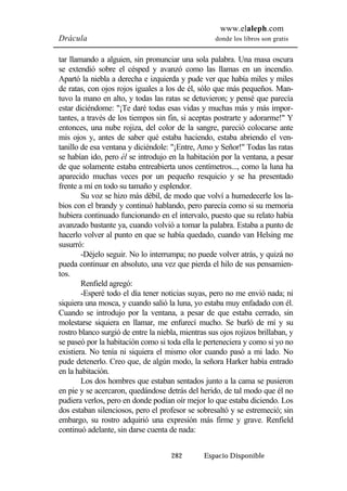 www.elaleph.com 
Drácula donde los libros son gratis 
tar llamando a alguien, sin pronunciar una sola palabra. Una masa oscura 
se extendió sobre el césped y avanzó como las llamas en un incendio. 
Apartó la niebla a derecha e izquierda y pude ver que había miles y miles 
de ratas, con ojos rojos iguales a los de él, sólo que más pequeños. Man-tuvo 
la mano en alto, y todas las ratas se detuvieron; y pensé que parecía 
estar diciéndome: "¡Te daré todas esas vidas y muchas más y más impor-tantes, 
a través de los tiempos sin fin, si aceptas postrarte y adorarme!" Y 
entonces, una nube rojiza, del color de la sangre, pareció colocarse ante 
mis ojos y, antes de saber qué estaba haciendo, estaba abriendo el ven-tanillo 
de esa ventana y diciéndole: "¡Entre, Amo y Señor!" Todas las ratas 
se habían ido, pero él se introdujo en la habitación por la ventana, a pesar 
de que solamente estaba entreabierta unos centímetros..., como la luna ha 
aparecido muchas veces por un pequeño resquicio y se ha presentado 
frente a mí en todo su tamaño y esplendor. 
Su voz se hizo más débil, de modo que volví a humedecerle los la-bios 
con el brandy y continuó hablando, pero parecía como si su memoria 
hubiera continuado funcionando en el intervalo, puesto que su relato había 
avanzado bastante ya, cuando volvió a tomar la palabra. Estaba a punto de 
hacerlo volver al punto en que se había quedado, cuando van Helsing me 
susurró: 
-Déjelo seguir. No lo interrumpa; no puede volver atrás, y quizá no 
pueda continuar en absoluto, una vez que pierda el hilo de sus pensamien-tos. 
Renfield agregó: 
-Esperé todo el día tener noticias suyas, pero no me envió nada; ni 
siquiera una mosca, y cuando salió la luna, yo estaba muy enfadado con él. 
Cuando se introdujo por la ventana, a pesar de que estaba cerrado, sin 
molestarse siquiera en llamar, me enfurecí mucho. Se burló de mí y su 
rostro blanco surgió de entre la niebla, mientras sus ojos rojizos brillaban, y 
se paseó por la habitación como si toda ella le perteneciera y como si yo no 
existiera. No tenía ni siquiera el mismo olor cuando pasó a mi lado. No 
pude detenerlo. Creo que, de algún modo, la señora Harker había entrado 
en la habitación. 
Los dos hombres que estaban sentados junto a la cama se pusieron 
en pie y se acercaron, quedándose detrás del herido, de tal modo que él no 
pudiera verlos, pero en donde podían oír mejor lo que estaba diciendo. Los 
dos estaban silenciosos, pero el profesor se sobresaltó y se estremeció; sin 
embargo, su rostro adquirió una expresión más firme y grave. Renfield 
continuó adelante, sin darse cuenta de nada: 
282 Espacio Disponible 
 
