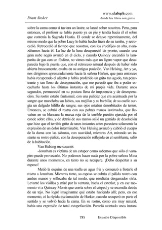 www.elaleph.com 
Bram Stoker donde los libros son gratis 
sobre la cama como si tuviera un lastre, se lanzó sobre nosotros. Pero, para 
entonces, el profesor se había puesto ya en pie y tendía hacia él el sobre 
que contenía la Sagrada Hostia. El conde se detuvo repentinamente, del 
mismo modo que la pobre Lucy lo había hecho fuera de su tumba, y retro-cedió. 
Retrocedió al tiempo que nosotros, con los crucifijos en alto, avan-zábamos 
hacia él. La luz de la luna desapareció de pronto, cuando una 
gran nube negra avanzó en el cielo, y cuando Quincey encendió la lam-parita 
de gas con un fósforo, no vimos más que un ligero vapor que desa-parecía 
bajo la puerta que, con el retroceso natural después de haber sido 
abierta bruscamente, estaba en su antigua posición. Van Helsing, Art y yo, 
nos dirigimos apresuradamente hacia la señora Harker, que para entonces 
había recuperado el aliento y había proferido un grito tan agudo, tan pene-trante 
y tan lleno de desesperación, que me pareció que iba a poder es-cucharlo 
hasta los últimos instantes de mi propia vida. Durante unos 
segundos, permaneció en su postura llena de impotencia y de desespera-ción. 
Su rostro estaba fantasmal, con una palidez que era acentuada por la 
sangre que manchaba sus labios, sus mejillas y su barbilla; de su cuello sur-gía 
un delgado hilillo de sangre; sus ojos estaban desorbitados de terror. 
Entonces, se cubrió el rostro con sus pobres manos lastimadas, que lle-vaban 
en su blancura la marca roja de la terrible presión ejercida por el 
conde sobre ellas, y de detrás de sus manos salió un gemido de desolación 
que hizo que el terrible grito de unos instantes antes pareciera solamente la 
expresión de un dolor interminable. Van Helsing avanzó y cubrió el cuerpo 
de la dama con las sábanas, con suavidad, mientras Art, mirando un in-stante 
su rostro pálido, con la desesperación reflejada en el semblante, salió 
285 Espacio Disponible 
de la habitación. 
Van Helsing me susurró: 
-Jonathan es víctima de un estupor como sabemos que sólo el vam-piro 
puede provocarlo. No podemos hacer nada por la pobre señora Mina 
durante unos momentos, en tanto no se recupere. ¡Debo despertar a su 
esposo! 
Metió la esquina de una toalla en agua fría y comenzó a frotarle el 
rostro a Jonathan. Mientras tanto, su esposa se cubría el pálido rostro con 
ambas manos y sollozaba de tal modo, que resultaba desgarrador oírla. 
Levanté los visillos y miré por la ventana, hacia el exterior, y en ese mo-mento 
vi a Quincey Morris que corría sobre el césped y se escondía detrás 
de un tejo. No logré imaginarme qué estaba haciendo allí; pero, en ese 
momento, oí la rápida exclamación de Harker, cuando recuperó en parte el 
sentido y se volvió hacia la cama. En su rostro, como era muy natural, 
había una expresión de total estupefacción. Pareció atontado unos instan- 
 