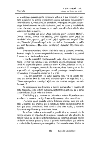 www.elaleph.com 
Drácula donde los libros son gratis 
tes y, entonces, pareció que la conciencia volvía a él por completo, y em-pezó 
a erguirse. Su esposa se incorporó a causa del rápido movimiento y 
se volvió hacia él, con los brazos extendidos, como para abrazarlo; sin em-bargo, 
inmediatamente los echó hacia atrás, juntó los codos y se cubrió de 
nuevo el rostro, estremeciéndose de tal modo, que el lecho temblaba vio-lentamente 
286 Espacio Disponible 
bajo su cuerpo. 
-¡En nombre del cielo! ¿Qué significa esto? -exclamó Harker-. 
Doctor Seward, doctor van Helsing, ¿qué significa esto? ¿Qué ha 
sucedido? Mina, querida, ¿qué ocurre? ¿Qué significa esa sangre? ¡Dios 
mío, Dios mío! ¡Ha estado aquí! -e incorporándose, hasta quedar de rodil-las, 
juntó las manos-. ¡Dios mío!, ¡ayúdanos! ¡Ayúdala! ¡Oh, Dios mío, 
ayúdala! 
Con un movimiento rápido, saltó de la cama y comenzó a vestirse. 
Todo su temple de hombre despertó de improviso, sintiendo la necesidad 
de entrar en acción inmediatamente. 
-¿Qué ha sucedido? ¡Explíquenmelo todo! -dijo, sin hacer ninguna 
pausa-. Doctor van Helsing, sé que usted ama a Mina. ¡Haga algo por sal-varla! 
No es posible que sea demasiado tarde. ¡Cuídela, mientras yo voy a 
buscarlo a él! -su esposa, en medio de su terror, de su horror y de su de-sesperación, 
vio algún peligro seguro para él, puesto que, inmediatamente, 
olvidando su propio dolor, se aferró a él y gritó: 
-¡No, no! ¡Jonathan! ¡No debes dejarme sola! Ya he sufrido bas-tante 
esta noche, Dios lo sabe bien, sin temer que él te haga daño a ti. 
¡Tienes que quedarte conmigo! ¡Quédate con nuestros amigos, que cui-darán 
de ti! 
Su expresión se hizo frenética, al tiempo que hablaba; y, mientras él 
cedía hacia ella, Mina lo hizo inclinarse, sentándolo en el borde de la cama 
y aferrándose a él con todas sus fuerzas. 
Van Helsing y yo tratamos de calmarlos a ambos. El profesor con-servaba 
en la mano su crucifijo de oro y dijo con una calma maravillosa: 
-No tema usted, querida señora. Estamos nosotros aquí con ust-edes, 
y mientras este crucifijo esté a su lado, no habrá ningún monstruo de 
esos que pueda acercársele. Está usted a salvo esta noche, y nosotros 
debemos tranquilizarnos y consolarnos juntos. 
La señora Harker se estremeció y guardó silencio, manteniendo la 
cabeza apoyada en el pecho de su esposo. Cuando alzó ella el rostro, la 
camisa blanca de su esposo estaba manchada de sangre en el lugar en que 
sus labios se habían posado y donde la pequeña herida abierta que tenía en 
el cuello había dejado escapar unas gotitas. En cuanto la señora Harker lo 
 