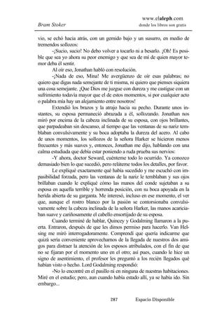 www.elaleph.com 
Bram Stoker donde los libros son gratis 
vio, se echó hacia atrás, con un gemido bajo y un susurro, en medio de 
tremendos sollozos: 
-¡Sucio, sucio! No debo volver a tocarlo ni a besarlo. ¡Oh! Es posi-ble 
que sea yo ahora su peor enemigo y que sea de mí de quien mayor te-mor 
deba él sentir. 
Al oír eso, Jonathan habló con resolución. 
-¡Nada de eso, Mina! Me avergüenzo de oír esas palabras; no 
quiero que digas nada semejante de ti misma, ni quiero que pienses siquiera 
una cosa semejante. ¡Que Dios me juzgue con dureza y me castigue con un 
sufrimiento todavía mayor que el de estos momentos, si por cualquier acto 
o palabra mía hay un alejamiento entre nosotros! 
Extendió los brazos y la atrajo hacia su pecho. Durante unos in-stantes, 
su esposa permaneció abrazada a él, sollozando. Jonathan nos 
miró por encima de la cabeza inclinada de su esposa, con ojos brillantes, 
que parpadeaban sin descanso, al tiempo que las ventanas de su nariz tem-blaban 
convulsivamente y su boca adoptaba la dureza del acero. Al cabo 
de unos momentos, los sollozos de la señora Harker se hicieron menos 
frecuentes y más suaves y, entonces, Jonathan me dijo, hablando con una 
calma estudiada que debía estar poniendo a ruda prueba sus nervios: 
-Y ahora, doctor Seward, cuénteme todo lo ocurrido. Ya conozco 
demasiado bien lo que sucedió, pero reláteme todos los detalles, por favor. 
Le expliqué exactamente qué había sucedido y me escuchó con im-pasibilidad 
forzada, pero las ventanas de la nariz le temblaban y sus ojos 
brillaban cuando le expliqué cómo las manos del conde sujetaban a su 
esposa en aquella terrible y horrenda posición, con su boca apoyada en la 
herida abierta de su garganta. Me interesó, incluso en ese momento, el ver 
que, aunque el rostro blanco por la pasión se contorsionaba convulsi-vamente 
sobre la cabeza inclinada de la señora Harker, las manos acaricia-ban 
suave y cariñosamente el cabello ensortijado de su esposa. 
Cuando terminé de hablar, Quincey y Godalming llamaron a la pu-erta. 
Entraron, después de que les dimos permiso para hacerlo. Van Hel-sing 
me miró interrogadoramente. Comprendí que quería indicarme que 
quizá sería conveniente aprovecharnos de la llegada de nuestros dos ami-gos 
para distraer la atención de los esposos atribulados, con el fin de que 
no se fijaran por el momento uno en el otro; así pues, cuando le hice un 
signo de asentimiento, el profesor les preguntó a los recién llegados qué 
habían visto o hecho. Lord Godalming respondió: 
-No lo encontré en el pasillo ni en ninguna de nuestras habitaciones. 
Miré en el estudio; pero, aun cuando había estado allí, ya se había ido. Sin 
embargo... 
287 Espacio Disponible 
 