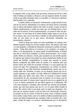 www.elaleph.com 
Bram Stoker donde los libros son gratis 
lo sepamos todo, ya que ahora, más que nunca, tenemos que llevar a cabo 
todo el trabajo con rapidez y eficacia y con una urgencia mortal. Se acerca 
el día en que debe terminarse todo, si es posible, y si tenemos la oportuni-dad 
de poder vivir y aprender. 
La pobre señora se estremeció violentamente y pude advertir la ten-sión 
de sus nervios, abrazándose a su esposo con mayor fuerza y haciendo 
que su cabeza descendiera todavía más sobre su pecho. Luego, levantó la 
cabeza orgullosamente y tendió una mano que van Helsing tomó y, haci-endo 
una reverencia, la besó respetuosamente y la conservó entre sus pro-pias 
manos. La otra mano de la señora Harker estaba sujeta en una de las 
de su esposo, que, con el otro brazo, rodeaba su talle protectoramente. Al 
cabo de una pausa en la que estuvo obviamente ordenando sus 
pensamientos, comenzó: 
-Tomé la droga que usted, con tanta amabilidad, me entregó, pero 
durante bastante tiempo no me hizo ningún efecto. Me pareció estar cada 
vez más despierta, e infinidad de fantasmas comenzaron a poblar mi imagi-nación... 
Todas ellas relativas a la muerte y a los vampiros, a la sangre, al 
dolor y a la desesperación -su esposo gruñó involuntariamente, al tiempo 
que ella se volvía hacia Jonathan y le decía amorosamente-: No te irrites, 
cariño. Debes ser valeroso y fuerte, para ayudarme en esta terrible prueba. 
Si supieras qué esfuerzo tan grande me cuesta simplemente hablar de este 
asunto tan horrible, comprenderías lo mucho que necesito tu ayuda. 
Bueno, comprendí que debía tratar de ayudar a la medicina para que 
hiciera efecto, por medio de mi propia voluntad, si es que quería que me 
sirviera de algo. Por consiguiente, resueltamente, me esforcé en dormir. 
Estoy segura de que debí dormirme inmediatamente, puesto que no re-cuerdo 
nada más. Jonathan, al entrar, no me despertó, puesto que mi re-cuerdo 
siguiente es que estaba a mi lado. Había en la habitación la misma 
niebla ligera que había visto antes. Pero no recuerdo si tienen ustedes 
conocimiento de ello; encontrarán todo al respecto en mi diario, que les 
mostraré más tarde. El mismo terror vago de la otra vez se apoderó de mí 
y tuve el mismo sentimiento de que había alguien en la habitación. Me 
volví para despertar a Jonathan, pero descubrí que dormía tan profunda-mente, 
que más bien parecía que era él y no yo quien había tomado la 
droga. Me esforcé todo lo que pude, pero no logré que despertara. Eso 
hizo que me asustara mucho y miré en torno mío, aterrorizada. Entonces, 
el corazón me dio un vuelco: al lado de la cama, como si hubiera surgido 
de la niebla o mejor dicho, como si la niebla se hubiera transformado en él, 
puesto que había desaparecido por completo, había un hombre alto y del-gado, 
vestido de negro. Lo reconocí inmediatamente por la descripción 
289 Espacio Disponible 
 