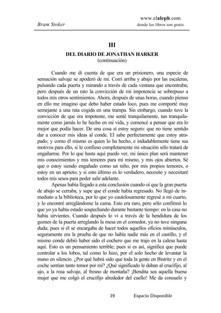 www.elaleph.com 
Bram Stoker donde los libros son gratis 
III 
DEL DIARIO DE JONATHAN HARKER 
(continuación) 
Cuando me di cuenta de que era un prisionero, una especie de 
sensación salvaje se apoderó de mí. Corrí arriba y abajo por las escaleras, 
pulsando cada puerta y mirando a través de cada ventana que encontraba; 
pero después de un rato la convicción de mi impotencia se sobrepuso a 
todos mis otros sentimientos. Ahora, después de unas horas, cuando pienso 
en ello me imagino que debo haber estado loco, pues me comporté muy 
semejante a una rata cogida en una trampa. Sin embargo, cuando tuve la 
convicción de que era impotente, me senté tranquilamente, tan tranquila-mente 
como jamás lo he hecho en mi vida, y comencé a pensar que era lo 
mejor que podía hacer. De una cosa sí estoy seguro: que no tiene sentido 
dar a conocer mis ideas al conde. El sabe perfectamente que estoy atra-pado; 
y como él mismo es quien lo ha hecho, e indudablemente tiene sus 
motivos para ello, si le confieso completamente mi situación sólo tratará de 
engañarme. Por lo que hasta aquí puedo ver, mi único plan será mantener 
mis conocimientos y mis temores para mí mismo, y mis ojos abiertos. Sé 
que o estoy siendo engañado como un niño, por mis propios temores, o 
estoy en un aprieto; y si esto último es lo verdadero, necesito y necesitaré 
todos mis sesos para poder salir adelante. 
Apenas había llegado a esta conclusión cuando oí que la gran puerta 
de abajo se cerraba, y supe que el conde había regresado. No llegó de in-mediato 
a la biblioteca, por lo que yo cautelosamente regresé a mi cuarto, 
y lo encontré arreglándome la cama. Esto era raro, pero sólo confirmó lo 
que yo ya había estado sospechando durante bastante tiempo: en la casa no 
había sirvientes. Cuando después lo vi a través de la hendidura de los 
goznes de la puerta arreglando la mesa en el comedor, ya no tuve ninguna 
duda; pues si él se encargaba de hacer todos aquellos oficios minúsculos, 
seguramente era la prueba de que no había nadie más en el castillo, y el 
mismo conde debió haber sido el cochero que me trajo en la calesa hasta 
aquí. Esto es un pensamiento terrible; pues si es así, significa que puede 
controlar a los lobos, tal como lo hizo, por el solo hecho de levantar la 
mano en silencio. ¿Por qué habrá sido que toda la gente en Bistritz y en el 
coche sentían tanto temor por mí? ¿Qué significado le daban al crucifijo, al 
ajo, a la rosa salvaje, al fresno de montaña? ¡Bendita sea aquella buena 
mujer que me colgó el crucifijo alrededor del cuello! Me da consuelo y 
29 Espacio Disponible 
 