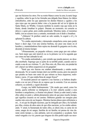 www.elaleph.com 
Drácula donde los libros son gratis 
que me hicieron los otros. Por su rostro blanco como la cera; la nariz larga 
y aquilina, sobre la que la luz formaba una delgada línea blanca; los labios 
entreabiertos, entre los que aparecían los dientes blancos y agudos y los 
ojos rojos que me parecía haber visto a la puesta del sol en la Iglesia de 
Santa María, en Whitby. Conocía también la cicatriz roja que tenía en la 
frente, donde Jonathan lo golpeó. Durante un momento, mi corazón se 
detuvo y quise gritar, pero estaba paralizada. Mientras tanto, el monstruo 
habló, con un susurro seco y cortante, mostrando con el dedo a Jonathan: 
"-¡Silencio! Si profiere usted un solo sonido, lo cogeré a él y le 
290 Espacio Disponible 
aplastaré la cabeza. 
"Yo estaba aterrorizada y demasiado estupefacta como para poder 
hacer o decir algo. Con una sonrisa burlona, me puso una mano en el 
hombro y, manteniéndome bien sujeta me desnudó la garganta con la otra, 
diciendo al mismo tiempo: 
"-Primeramente, un pequeño refresco, como pago por mis esfuer-zos. 
Será mejor que esté inmóvil; no es la primera vez ni la segunda que 
sus venas me han calmado la sed. 
"Yo estaba atolondrada y, por extraño que pueda parecer, no dese-aba 
estorbarle. Supongo que es parte de su terrible poder, cuando está to-cando 
a una de sus víctimas. Y, ¡oh, Dios mío, oh, Dios mío, ten piedad de 
mí! ¡Apoyó sus labios asquerosos en mi garganta! 
"Sentí que mis fuerzas me estaban abandonando y estaba medio 
desmayada. No sé cuanto tiempo duró esa terrible escena, pero me pareció 
que pasaba un buen rato antes de que retirara su boca asquerosa, malo-liente 
y sucia. ¡Vi que estaba llena de sangre fresca!" 
El recuerdo pareció ser superior a sus fuerzas y se hubiera desplo-mado 
a no ser por el brazo de su esposo que la sostenía. Con un enorme 
esfuerzo, se controló, y siguió diciendo: 
-Luego, me habló burlonamente: "¡De modo que usted, como los 
demás, quería enfrentar su inteligencia a la mía! ¡Quería ayudar a esos 
hombres a aniquilarme y a frustrar mis planes! Ahora ya sabe usted y todos 
ellos saben en parte y sabrán plenamente antes de que pase mucho tiempo, 
qué significa cruzarse en mi camino. Debieron guardar sus energías para 
usarlas más cerca de sus hogares. Mientras hacían planes para enfrentarse a 
mí... A mí que he dirigido naciones, que he intrigado por ellas y he luchado 
por ellas, cientos de años antes de que ellos nacieran, yo los estaba sabote-ando. 
Y usted, la bienamada de todos ellos, es ahora mía; es carne de mi 
carne, sangre de mi sangre, familiar de mi familia; mi prensa de vino du-rante 
cierto tiempo; y, más adelante, será mi compañera y ayudante. Será 
usted vengada a su vez, puesto que ninguno de ellos podrá suplir sus nece- 
 