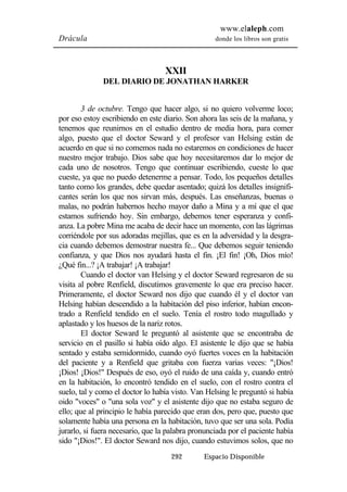 www.elaleph.com 
Drácula donde los libros son gratis 
XXII 
DEL DIARIO DE JONATHAN HARKER 
3 de octubre. Tengo que hacer algo, si no quiero volverme loco; 
por eso estoy escribiendo en este diario. Son ahora las seis de la mañana, y 
tenemos que reunirnos en el estudio dentro de media hora, para comer 
algo, puesto que el doctor Seward y el profesor van Helsing están de 
acuerdo en que si no comemos nada no estaremos en condiciones de hacer 
nuestro mejor trabajo. Dios sabe que hoy necesitaremos dar lo mejor de 
cada uno de nosotros. Tengo que continuar escribiendo, cueste lo que 
cueste, ya que no puedo detenerme a pensar. Todo, los pequeños detalles 
tanto como los grandes, debe quedar asentado; quizá los detalles insignifi-cantes 
serán los que nos sirvan más, después. Las enseñanzas, buenas o 
malas, no podrán habernos hecho mayor daño a Mina y a mí que el que 
estamos sufriendo hoy. Sin embargo, debemos tener esperanza y confi-anza. 
La pobre Mina me acaba de decir hace un momento, con las lágrimas 
corriéndole por sus adoradas mejillas, que es en la adversidad y la desgra-cia 
cuando debemos demostrar nuestra fe... Que debemos seguir teniendo 
confianza, y que Dios nos ayudará hasta el fin. ¡El fin! ¡Oh, Dios mío! 
¿Qué fin...? ¡A trabajar! ¡A trabajar! 
Cuando el doctor van Helsing y el doctor Seward regresaron de su 
visita al pobre Renfield, discutimos gravemente lo que era preciso hacer. 
Primeramente, el doctor Seward nos dijo que cuando él y el doctor van 
Helsing habían descendido a la habitación del piso inferior, habían encon-trado 
a Renfield tendido en el suelo. Tenía el rostro todo magullado y 
aplastado y los huesos de la nariz rotos. 
El doctor Seward le preguntó al asistente que se encontraba de 
servicio en el pasillo si había oído algo. El asistente le dijo que se había 
sentado y estaba semidormido, cuando oyó fuertes voces en la habitación 
del paciente y a Renfield que gritaba con fuerza varias veces: "¡Dios! 
¡Dios! ¡Dios!" Después de eso, oyó el ruido de una caída y, cuando entró 
en la habitación, lo encontró tendido en el suelo, con el rostro contra el 
suelo, tal y como el doctor lo había visto. Van Helsing le preguntó si había 
oido "voces" o "una sola voz" y el asistente dijo que no estaba seguro de 
ello; que al principio le había parecido que eran dos, pero que, puesto que 
solamente había una persona en la habitación, tuvo que ser una sola. Podía 
jurarlo, si fuera necesario, que la palabra pronunciada por el paciente había 
sido "¡Dios!". El doctor Seward nos dijo, cuando estuvimos solos, que no 
292 Espacio Disponible 
 