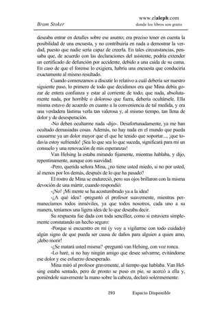 www.elaleph.com 
Bram Stoker donde los libros son gratis 
deseaba entrar en detalles sobre ese asunto; era preciso tener en cuenta la 
posibilidad de una encuesta, y no contribuiría en nada a demostrar la ver-dad, 
puesto que nadie sería capaz de creerla. En tales circunstancias, pen-saba 
que, de acuerdo con las declaraciones del asistente, podría extender 
un certificado de defunción por accidente, debido a una caída de su cama. 
En caso de que el forense lo exigiera, habría una encuesta que conduciría 
exactamente al mismo resultado. 
Cuando comenzamos a discutir lo relativo a cuál debería ser nuestro 
siguiente paso, lo primero de todo que decidimos era que Mina debía go-zar 
de entera confianza y estar al corriente de todo; que nada, absoluta-mente 
nada, por horrible o doloroso que fuera, debería ocultársele. Ella 
misma estuvo de acuerdo en cuanto a la conveniencia de tal medida, y era 
una verdadera lástima verla tan valerosa y, al mismo tiempo, tan llena de 
dolor y de desesperación. 
-No deben ocultarme nada -dijo-. Desafortunadamente, ya me han 
ocultado demasiadas cosas. Además, no hay nada en el mundo que pueda 
causarme ya un dolor mayor que el que he tenido que soportar..., ¡que to-davía 
estoy sufriendo! ¡Sea lo que sea lo que suceda, significará para mí un 
consuelo y una renovación de mis esperanzas! 
Van Helsing la estaba mirando fijamente, mientras hablaba, y dijo, 
repentinamente, aunque con suavidad: 
-Pero, querida señora Mina, ¿no tiene usted miedo, si no por usted, 
al menos por los demás, después de lo que ha pasado? 
El rostro de Mina se endureció, pero sus ojos brillaron con la misma 
devoción de una mártir, cuando respondió: 
-¡No! ¡Mi mente se ha acostumbrado ya a la idea! 
-¿A qué idea? -preguntó el profesor suavemente, mientras per-manecíamos 
todos inmóviles, ya que todos nosotros, cada uno a su 
manera, teníamos una ligera idea de lo que deseaba decir. 
Su respuesta fue dada con toda sencillez, como si estuviera simple-mente 
constatando un hecho seguro: 
-Porque si encuentro en mí (y voy a vigilarme con todo cuidado) 
algún signo de que pueda ser causa de daños para alguien a quien amo, 
¡debo morir! 
-¿Se matará usted misma? -preguntó van Helsing, con voz ronca. 
-Lo haré, si no hay ningún amigo que desee salvarme, evitándome 
ese dolor y ese esfuerzo desesperado. 
Mina miró al profesor gravemente, al tiempo que hablaba. Van Hel-sing 
estaba sentado, pero de pronto se puso en pie, se acercó a ella y, 
poniéndole suavemente la mano sobre la cabeza, declaró solemnemente: 
293 Espacio Disponible 
 