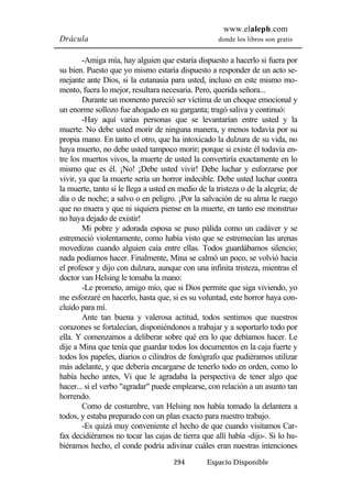 www.elaleph.com 
Drácula donde los libros son gratis 
-Amiga mía, hay alguien que estaría dispuesto a hacerlo si fuera por 
su bien. Puesto que yo mismo estaría dispuesto a responder de un acto se-mejante 
ante Dios, si la eutanasia para usted, incluso en este mismo mo-mento, 
fuera lo mejor, resultara necesaria. Pero, querida señora... 
Durante un momento pareció ser víctima de un choque emocional y 
un enorme sollozo fue ahogado en su garganta; tragó saliva y continuó: 
-Hay aquí varias personas que se levantarían entre usted y la 
muerte. No debe usted morir de ninguna manera, y menos todavía por su 
propia mano. En tanto el otro, que ha intoxicado la dulzura de su vida, no 
haya muerto, no debe usted tampoco morir; porque si existe él todavía en-tre 
los muertos vivos, la muerte de usted la convertiría exactamente en lo 
mismo que es él. ¡No! ¡Debe usted vivir! Debe luchar y esforzarse por 
vivir, ya que la muerte sería un horror indecible. Debe usted luchar contra 
la muerte, tanto si le llega a usted en medio de la tristeza o de la alegría; de 
día o de noche; a salvo o en peligro. ¡Por la salvación de su alma le ruego 
que no muera y que ni siquiera piense en la muerte, en tanto ese monstruo 
no haya dejado de existir! 
Mi pobre y adorada esposa se puso pálida como un cadáver y se 
estremeció violentamente, como había visto que se estremecían las arenas 
movedizas cuando alguien caía entre ellas. Todos guardábamos silencio; 
nada podíamos hacer. Finalmente, Mina se calmó un poco, se volvió hacia 
el profesor y dijo con dulzura, aunque con una infinita tristeza, mientras el 
doctor van Helsing le tomaba la mano: 
-Le prometo, amigo mío, que si Dios permite que siga viviendo, yo 
me esforzaré en hacerlo, hasta que, si es su voluntad, este horror haya con-cluido 
para mí. 
Ante tan buena y valerosa actitud, todos sentimos que nuestros 
corazones se fortalecían, disponiéndonos a trabajar y a soportarlo todo por 
ella. Y comenzamos a deliberar sobre qué era lo que debíamos hacer. Le 
dije a Mina que tenía que guardar todos los documentos en la caja fuerte y 
todos los papeles, diarios o cilindros de fonógrafo que pudiéramos utilizar 
más adelante, y que debería encargarse de tenerlo todo en orden, como lo 
había hecho antes, Vi que le agradaba la perspectiva de tener algo que 
hacer... si el verbo "agradar" puede emplearse, con relación a un asunto tan 
horrendo. 
Como de costumbre, van Helsing nos había tomado la delantera a 
todos, y estaba preparado con un plan exacto para nuestro trabajo. 
-Es quizá muy conveniente el hecho de que cuando visitamos Car-fax 
decidiéramos no tocar las cajas de tierra que allí había -dijo-. Si lo hu-biéramos 
hecho, el conde podría adivinar cuáles eran nuestras intenciones 
294 Espacio Disponible 
 