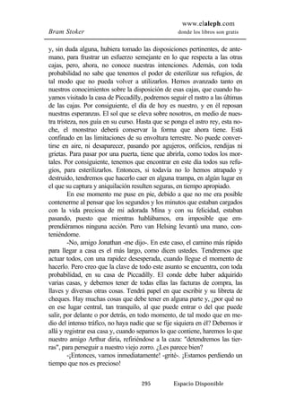www.elaleph.com 
Bram Stoker donde los libros son gratis 
y, sin duda alguna, hubiera tomado las disposiciones pertinentes, de ante-mano, 
para frustrar un esfuerzo semejante en lo que respecta a las otras 
cajas, pero, ahora, no conoce nuestras intenciones. Además, con toda 
probabilidad no sabe que tenemos el poder de esterilizar sus refugios, de 
tal modo que no pueda volver a utilizarlos. Hemos avanzado tanto en 
nuestros conocimientos sobre la disposición de esas cajas, que cuando ha-yamos 
visitado la casa de Piccadilly, podremos seguir el rastro a las últimas 
de las cajas. Por consiguiente, el día de hoy es nuestro, y en él reposan 
nuestras esperanzas. El sol que se eleva sobre nosotros, en medio de nues-tra 
tristeza, nos guía en su curso. Hasta que se ponga el astro rey, esta no-che, 
el monstruo deberá conservar la forma que ahora tiene. Está 
confinado en las limitaciones de su envoltura terrestre. No puede conver-tirse 
en aire, ni desaparecer, pasando por agujeros, orificios, rendijas ni 
grietas. Para pasar por una puerta, tiene que abrirla, como todos los mor-tales. 
Por consiguiente, tenemos que encontrar en este día todos sus refu-gios, 
para esterilizarlos. Entonces, si todavía no lo hemos atrapado y 
destruido, tendremos que hacerlo caer en alguna trampa, en algún lugar en 
el que su captura y aniquilación resulten seguras, en tiempo apropiado. 
En ese momento me puse en pie, debido a que no me era posible 
contenerme al pensar que los segundos y los minutos que estaban cargados 
con la vida preciosa de mi adorada Mina y con su felicidad, estaban 
pasando, puesto que mientras hablábamos, era imposible que em-prendiéramos 
ninguna acción. Pero van Helsing levantó una mano, con-teniéndome. 
-No, amigo Jonathan -me dijo-. En este caso, el camino más rápido 
para llegar a casa es el más largo, como dicen ustedes. Tendremos que 
actuar todos, con una rapidez desesperada, cuando llegue el momento de 
hacerlo. Pero creo que la clave de todo este asunto se encuentra, con toda 
probabilidad, en su casa de Piccadilly. El conde debe haber adquirido 
varias casas, y debemos tener de todas ellas las facturas de compra, las 
llaves y diversas otras cosas. Tendrá papel en que escribir y su libreta de 
cheques. Hay muchas cosas que debe tener en alguna parte y, ¿por qué no 
en ese lugar central, tan tranquilo, al que puede entrar o del que puede 
salir, por delante o por detrás, en todo momento, de tal modo que en me-dio 
del intenso tráfico, no haya nadie que se fije siquiera en él? Debemos ir 
allá y registrar esa casa y, cuando sepamos lo que contiene, haremos lo que 
nuestro amigo Arthur diría, refiriéndose a la caza: "detendremos las tier-ras", 
para perseguir a nuestro viejo zorro. ¿Les parece bien? 
-¡Entonces, vamos inmediatamente! -grité-. ¡Estamos perdiendo un 
295 Espacio Disponible 
tiempo que nos es precioso! 
 