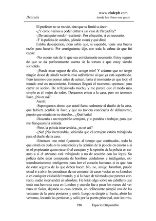 www.elaleph.com 
Drácula donde los libros son gratis 
El profesor no se movió, sino que se limitó a decir: 
-¿Y cómo vamos a poder entrar a esa casa de Piccadilly? 
-¡De cualquier modo! -exclamé-. Por efracción, si es necesario. 
-Y la policía de ustedes, ¿dónde estará y qué dirá? 
Estaba desesperado, pero sabía que, si esperaba, tenía una buena 
razón para hacerlo. Por consiguiente, dije, con toda la calma de que fui 
capaz: 
-No espere más de lo que sea estrictamente necesario. Estoy seguro 
de que se da perfectamente cuenta de la tortura a que estoy siendo 
sometido. 
-¡Puede estar seguro de ello, amigo mío! Y créame que no tengo 
ningún deseo de añadir todavía mas sufrimiento al que ya está soportando. 
Pero tenemos que pensar antes de actuar, hasta el momento en que todo el 
mundo esté en movimiento. Entonces llegará el momento oportuno para 
entrar en acción. He reflexionado mucho, y me parece que el modo más 
simple es el mejor de todos. Deseamos entrar a la casa, pero no tenemos 
llave. ¿No es así? 
Asentí. 
-Supongamos ahora que usted fuera realmente el dueño de la casa, 
que hubiera perdido la llave y que no tuviera conciencia de delincuente, 
puesto que estaría en su derecho... ¿Qué haría? 
-Buscaría a un respetable cerrajero, y lo pondría a trabajar, para que 
296 Espacio Disponible 
me franqueara la entrada. 
-Pero, la policía intervendría, ¿no es así? 
-¡No! ¡No intervendría, sabiendo que el cerrajero estaba trabajando 
para el dueño de la casa. 
-Entonces -me miró fijamente, al tiempo que continuaba-, todo lo 
que estará en duda es la conciencia y la opinión de la policía en cuanto a si 
es el propietario quien recurrió al cerrajero y la opinión de la policía en cu-anto 
a si el artesano está trabajando o no de acuerdo con las leyes. Su 
policía debe estar compuesta de hombres cuidadosos e inteligentes, ex-traordinariamente 
inteligentes para leer el corazón humano, si es que han 
de estar seguros de lo que deben hacer. No, no, amigo Jonathan, puede 
usted ir a abrir las cerraduras de un centenar de casas vacías en su Londres 
o en cualquier ciudad del mundo, y si lo hace de tal modo que parezca cor-recto, 
nadie intervendrá en absoluto. He leído algo sobre un caballero que 
tenía una hermosa casa en Londres y cuando fue a pasar los meses del ve-rano 
en Suiza, dejando su casa cerrada, un delincuente rompió una de las 
ventanas de la parte posterior y entró. Luego se dirigió al frente, abrió las 
ventanas, levantó las persianas y salió por la puerta principal, ante los mis- 
 