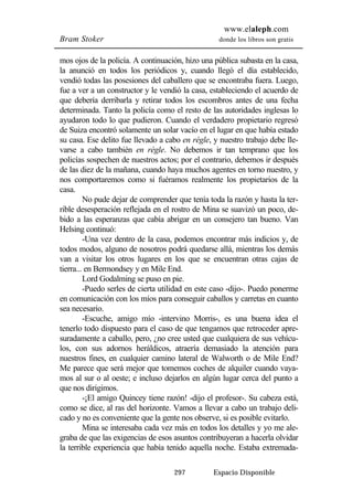 www.elaleph.com 
Bram Stoker donde los libros son gratis 
mos ojos de la policía. A continuación, hizo una pública subasta en la casa, 
la anunció en todos los periódicos y, cuando llegó el día establecido, 
vendió todas las posesiones del caballero que se encontraba fuera. Luego, 
fue a ver a un constructor y le vendió la casa, estableciendo el acuerdo de 
que debería derribarla y retirar todos los escombros antes de una fecha 
determinada. Tanto la policía como el resto de las autoridades inglesas lo 
ayudaron todo lo que pudieron. Cuando el verdadero propietario regresó 
de Suiza encontró solamente un solar vacío en el lugar en que había estado 
su casa. Ese delito fue llevado a cabo en régle, y nuestro trabajo debe lle-varse 
a cabo también en régle. No debemos ir tan temprano que los 
policías sospechen de nuestros actos; por el contrario, debemos ir después 
de las diez de la mañana, cuando haya muchos agentes en torno nuestro, y 
nos comportaremos como si fuéramos realmente los propietarios de la 
casa. 
No pude dejar de comprender que tenía toda la razón y hasta la ter-rible 
desesperación reflejada en el rostro de Mina se suavizó un poco, de-bido 
a las esperanzas que cabía abrigar en un consejero tan bueno. Van 
297 Espacio Disponible 
Helsing continuó: 
-Una vez dentro de la casa, podemos encontrar más indicios y, de 
todos modos, alguno de nosotros podrá quedarse allá, mientras los demás 
van a visitar los otros lugares en los que se encuentran otras cajas de 
tierra... en Bermondsey y en Mile End. 
Lord Godalming se puso en pie. 
-Puedo serles de cierta utilidad en este caso -dijo-. Puedo ponerme 
en comunicación con los míos para conseguir caballos y carretas en cuanto 
sea necesario. 
-Escuche, amigo mío -intervino Morris-, es una buena idea el 
tenerlo todo dispuesto para el caso de que tengamos que retroceder apre-suradamente 
a caballo, pero, ¿no cree usted que cualquiera de sus vehícu-los, 
con sus adornos heráldicos, atraería demasiado la atención para 
nuestros fines, en cualquier camino lateral de Walworth o de Mile End? 
Me parece que será mejor que tomemos coches de alquiler cuando vaya-mos 
al sur o al oeste; e incluso dejarlos en algún lugar cerca del punto a 
que nos dirigimos. 
-¡El amigo Quincey tiene razón! -dijo el profesor-. Su cabeza está, 
como se dice, al ras del horizonte. Vamos a llevar a cabo un trabajo deli-cado 
y no es conveniente que la gente nos observe, si es posible evitarlo. 
Mina se interesaba cada vez más en todos los detalles y yo me ale-graba 
de que las exigencias de esos asuntos contribuyeran a hacerla olvidar 
la terrible experiencia que había tenido aquella noche. Estaba extremada- 
 