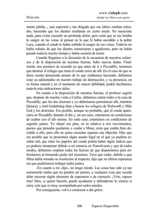 www.elaleph.com 
Drácula donde los libros son gratis 
mente pálida..., casi espectral y tan delgada que sus labios estaban retira-dos, 
haciendo que los dientes resaltaran en cierto modo. No mencioné 
nada, para evitar causarle un profundo dolor, pero sentí que se me helaba 
la sangre en las venas al pensar en lo que le había sucedido a la pobre 
Lucy, cuando el conde le había sorbido la sangre de sus venas. Todavía no 
había señales de que los dientes comenzaran a agudizarse, pero no había 
pasado todavía mucho tiempo y había ocasión de temer. 
Cuando llegamos a la discusión de la secuencia de nuestros esfuer-zos 
y de la disposición de nuestras fuerzas, hubo nuevas dudas. Final-mente, 
nos pusimos de acuerdo en que antes de ir a Piccadilly, teníamos 
que destruir el refugio que tenía el conde cerca de allí. En el caso de que se 
diera cuenta demasiado pronto de lo que estábamos haciendo, debíamos 
estar ya adelantados en nuestro trabajo de destrucción, y su presencia, en 
su forma natural y en el momento de mayor debilidad, podría facilitarnos 
todavía más indicaciones útiles. 
En cuanto a la disposición de nuestras fuerzas, el profesor sugirió 
que, después de nuestra visita a Carfax, debíamos entrar todos a la casa de 
Piccadilly; que los dos doctores y yo deberíamos permanecer allí, mientras 
Quincey y lord Godalming iban a buscar los refugios de Walworth y Mile 
End y los destruían. Era posible, aunque no probable, que el conde apare-ciera 
en Piccadilly durante el día y, en ese caso, estaríamos en condiciones 
de acabar con él allí mismo. En todo caso, estaríamos en condiciones de 
seguirlo juntos. Yo objeté ese plan, en lo relativo a mis movimientos, 
puesto que pensaba quedarme a cuidar a Mina; creía que estaba bien de-cidido 
a ello; pero ella no quiso escuchar siquiera esa objeción. Dijo que 
era posible que se presentara algún asunto legal en el que yo pudiera re-sultar 
útil; que entre los papeles del conde podría haber algún indicio que 
yo pudiera interpretar debido a mi estancia en Transilvania y que de todos 
modos, debíamos emplear todas las fuerzas de que disponíamos para en-frentarnos 
al tremendo poder del monstruo. Tuve que ceder, debido a que 
Mina había tomado su resolución al respecto; dijo que su última esperanza 
era que pudiéramos trabajar todos juntos. 
-En cuanto a mí -dijo-, no tengo miedo. Las cosas han sido ya tan 
sumamente malas que no pueden ser peores, y cualquier cosa que suceda 
debe encerrar algún elemento de esperanza o de consuelo. ¡Vete, esposo 
mío! Dios, si quiere hacerlo, puede ayudarme y defenderme lo mismo si 
estoy sola que si estoy acompañada por todos ustedes. 
Por consiguiente, volví a comenzar a dar gritos: 
298 Espacio Disponible 
 