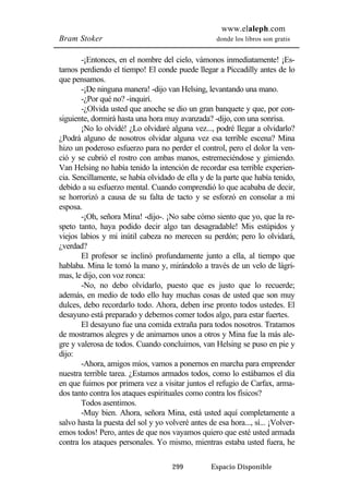 www.elaleph.com 
Bram Stoker donde los libros son gratis 
-¡Entonces, en el nombre del cielo, vámonos inmediatamente! ¡Es-tamos 
perdiendo el tiempo! El conde puede llegar a Piccadilly antes de lo 
299 Espacio Disponible 
que pensamos. 
-¡De ninguna manera! -dijo van Helsing, levantando una mano. 
-¿Por qué no? -inquirí. 
-¿Olvida usted que anoche se dio un gran banquete y que, por con-siguiente, 
dormirá hasta una hora muy avanzada? -dijo, con una sonrisa. 
¡No lo olvidé! ¿Lo olvidaré alguna vez..., podré llegar a olvidarlo? 
¿Podrá alguno de nosotros olvidar alguna vez esa terrible escena? Mina 
hizo un poderoso esfuerzo para no perder el control, pero el dolor la ven-ció 
y se cubrió el rostro con ambas manos, estremeciéndose y gimiendo. 
Van Helsing no había tenido la intención de recordar esa terrible experien-cia. 
Sencillamente, se había olvidado de ella y de la parte que había tenido, 
debido a su esfuerzo mental. Cuando comprendió lo que acababa de decir, 
se horrorizó a causa de su falta de tacto y se esforzó en consolar a mi 
esposa. 
-¡Oh, señora Mina! -dijo-. ¡No sabe cómo siento que yo, que la re-speto 
tanto, haya podido decir algo tan desagradable! Mis estúpidos y 
viejos labios y mi inútil cabeza no merecen su perdón; pero lo olvidará, 
¿verdad? 
El profesor se inclinó profundamente junto a ella, al tiempo que 
hablaba. Mina le tomó la mano y, mirándolo a través de un velo de lágri-mas, 
le dijo, con voz ronca: 
-No, no debo olvidarlo, puesto que es justo que lo recuerde; 
además, en medio de todo ello hay muchas cosas de usted que son muy 
dulces, debo recordarlo todo. Ahora, deben irse pronto todos ustedes. El 
desayuno está preparado y debemos comer todos algo, para estar fuertes. 
El desayuno fue una comida extraña para todos nosotros. Tratamos 
de mostrarnos alegres y de animarnos unos a otros y Mina fue la más ale-gre 
y valerosa de todos. Cuando concluimos, van Helsing se puso en pie y 
dijo: 
-Ahora, amigos míos, vamos a ponernos en marcha para emprender 
nuestra terrible tarea. ¿Estamos armados todos, como lo estábamos el día 
en que fuimos por primera vez a visitar juntos el refugio de Carfax, arma-dos 
tanto contra los ataques espirituales como contra los físicos? 
Todos asentimos. 
-Muy bien. Ahora, señora Mina, está usted aquí completamente a 
salvo hasta la puesta del sol y yo volveré antes de esa hora..., sí... ¡Volver-emos 
todos! Pero, antes de que nos vayamos quiero que esté usted armada 
contra los ataques personales. Yo mismo, mientras estaba usted fuera, he 
 
