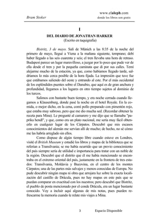 www.elaleph.com 
Bram Stoker donde los libros son gratis 
I 
DEL DIARIO DE JONATHAN HARKER 
(Escrito en taquigrafía) 
Bistritz, 3 de mayo. Salí de Münich a las 8:35 de la noche del 
primero de mayo, llegué a Viena a la mañana siguiente, temprano; debí 
haber llegado a las seis cuarenta y seis; el tren llevaba una hora de retraso. 
Budapest parece un lugar maravilloso, a juzgar por lo poco que pude ver de 
ella desde el tren y por la pequeña caminata que di por sus calles. Temí 
alejarme mucho de la estación, ya que, como habíamos llegado tarde, sal-dríamos 
lo más cerca posible de la hora fijada. La impresión que tuve fue 
que estábamos saliendo del oeste y entrando al este. Por el más occidental 
de los espléndidos puentes sobre el Danubio, que aquí es de gran anchura y 
profundidad, llegamos a los lugares en otro tiempo sujetos al dominio de 
los turcos. 
Salimos con bastante buen tiempo, y era noche cerrada cuando lle-gamos 
a Klausenburg, donde pasé la noche en el hotel Royale. En la co-mida, 
o mejor dicho, en la cena, comí pollo preparado con pimentón rojo, 
que estaba muy sabroso, pero que me dio mucha sed. (Recordar obtener la 
receta para Mina). Le pregunté al camarero y me dijo que se Ilamaba "pa-prika 
hendl", y que, como era un plato nacional, me sería muy fácil obten-erlo 
en cualquier lugar de los Cárpatos. Descubrí que mis escasos 
conocimientos del alemán me servían allí de mucho; de hecho, no sé cómo 
me las habría arreglado sin ellos. 
Como dispuse de algún tiempo libre cuando estuve en Londres, 
visité el British Museum y estudié los libros y mapas de la biblioteca que se 
referían a Transilvania; se me había ocurrido que un previo conocimiento 
del país siempre sería de utilidad e importancia para tratar con un noble de 
la región. Descubrí que el distrito que él me había mencionado se encon-traba 
en el extremo oriental del país, justamente en la frontera de tres esta-dos: 
Transilvania, Moldavia y Bucovina, en el centro de los montes 
Cárpatos; una de las partes más salvajes y menos conocidas de Europa. No 
pude descubrir ningún mapa ni obra que arrojara luz sobre la exacta locali-zación 
del castillo de Drácula, pues no hay mapas en este país que se 
puedan comparar en exactitud con los nuestros; pero descubrí que Bistritz, 
el pueblo de posta mencionado por el conde Drácula, era un lugar bastante 
conocido. Voy a incluir aquí algunas de mis notas, pues pueden re-frescarme 
la memoria cuando le relate mis viajes a Mina. 
3 Espacio Disponible 
 