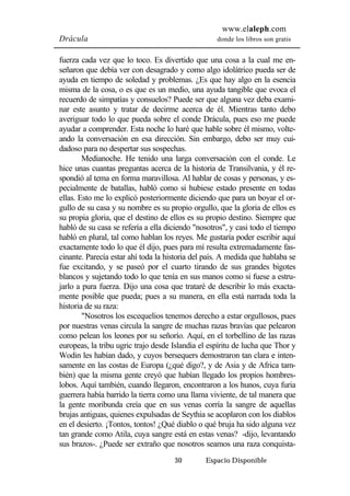 www.elaleph.com 
Drácula donde los libros son gratis 
fuerza cada vez que lo toco. Es divertido que una cosa a la cual me en-señaron 
que debía ver con desagrado y como algo idolátrico pueda ser de 
ayuda en tiempo de soledad y problemas. ¿Es que hay algo en la esencia 
misma de la cosa, o es que es un medio, una ayuda tangible que evoca el 
recuerdo de simpatías y consuelos? Puede ser que alguna vez deba exami-nar 
este asunto y tratar de decirme acerca de él. Mientras tanto debo 
averiguar todo lo que pueda sobre el conde Drácula, pues eso me puede 
ayudar a comprender. Esta noche lo haré que hable sobre él mismo, volte-ando 
la conversación en esa dirección. Sin embargo, debo ser muy cui-dadoso 
para no despertar sus sospechas. 
Medianoche. He tenido una larga conversación con el conde. Le 
hice unas cuantas preguntas acerca de la historia de Transilvania, y él re-spondió 
al tema en forma maravillosa. Al hablar de cosas y personas, y es-pecialmente 
de batallas, habló como si hubiese estado presente en todas 
ellas. Esto me lo explicó posteriormente diciendo que para un boyar el or-gullo 
de su casa y su nombre es su propio orgullo, que la gloria de ellos es 
su propia gloria, que el destino de ellos es su propio destino. Siempre que 
habló de su casa se refería a ella diciendo "nosotros", y casi todo el tiempo 
habló en plural, tal como hablan los reyes. Me gustaría poder escribir aquí 
exactamente todo lo que él dijo, pues para mí resulta extremadamente fas-cinante. 
Parecía estar ahí toda la historia del país. A medida que hablaba se 
fue excitando, y se paseó por el cuarto tirando de sus grandes bigotes 
blancos y sujetando todo lo que tenía en sus manos como si fuese a estru-jarlo 
a pura fuerza. Dijo una cosa que trataré de describir lo más exacta-mente 
posible que pueda; pues a su manera, en ella está narrada toda la 
30 Espacio Disponible 
historia de su raza: 
"Nosotros los escequelios tenemos derecho a estar orgullosos, pues 
por nuestras venas circula la sangre de muchas razas bravías que pelearon 
como pelean los leones por su señorío. Aquí, en el torbellino de las razas 
europeas, la tribu ugric trajo desde Islandia el espíritu de lucha que Thor y 
Wodin les habían dado, y cuyos bersequers demostraron tan clara e inten-samente 
en las costas de Europa (¿qué digo?, y de Asia y de Africa tam-bién) 
que la misma gente creyó que habían llegado los propios hombres-lobos. 
Aquí también, cuando llegaron, encontraron a los hunos, cuya furia 
guerrera había barrido la tierra como una llama viviente, de tal manera que 
la gente moribunda creía que en sus venas corría la sangre de aquellas 
brujas antiguas, quienes expulsadas de Seythia se acoplaron con los diablos 
en el desierto. ¡Tontos, tontos! ¿Qué diablo o qué bruja ha sido alguna vez 
tan grande como Atila, cuya sangre está en estas venas? -dijo, levantando 
sus brazos-. ¿Puede ser extraño que nosotros seamos una raza conquista- 
 