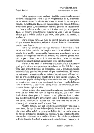 www.elaleph.com 
Bram Stoker donde los libros son gratis 
Había esperanza en sus palabras y también consuelo. Además, nos 
invitaban a resignarnos. Mina y yo lo comprendimos así y, simultánea-mente, 
tomamos cada uno de nosotros una de las manos del anciano y se la 
besamos humildemente. Luego, sin pronunciar una sola palabra, todos nos 
arrodillamos juntos y, tomándonos de la mano, juramos ser sinceros unos 
con otros y pedimos ayuda y guía en la terrible tarea que nos esperaba. 
Todos los hombres nos esforzamos en retirar de Mina el velo de profunda 
tristeza que la cubría, debido a que todos, cada quien a su manera, la 
amábamos. 
Era ya hora de partir. Así pues, me despedí de Mina, de una manera 
tal que ninguno de nosotros podremos olvidarla hasta el día de nuestra 
muerte, y nos fuimos. 
Había algo para lo que estaba ya preparado: si descubríamos final-mente 
que Mina resultaba un vampiro, entonces, no debería ir sola a 
aquella tierra terrible y desconocida. Supongo que era así como en la an-tigüedad 
un vampiro se convertía en muchos; sólo debido a que sus horri-bles 
cuerpos debían reposar en tierra santa, asimismo el amor más sagrado 
era el mejor sargento para el reclutamiento de su ejército espectral. 
Entramos en Carfax sin dificultad y encontramos todo exactamente 
igual que la primera vez que estuvimos en la casona. Era difícil creer que 
entre aquel ambiente prosaico de negligencia, polvo y decadencia, pudiera 
haber una base para un horror como el que ya conocíamos. Si nuestras 
mentes no estuvieran preparadas ya y si no nos espolearan terribles recuer-dos, 
no creo que hubiéramos podido llevar a cabo nuestro cometido. No 
encontramos papeles ni ningún signo de uso en la casa, y en la vieja capilla, 
las grandes cajas parecían estar exactamente igual que como las habíamos 
visto la última vez. El doctor van Helsing nos dijo solemnemente, mientras 
permanecíamos en pie ante ellas: 
-Ahora, amigos míos, tenemos aquí un deber que cumplir. Debemos 
esterilizar esta tierra, tan llena de sagradas reliquias, que la han traído 
desde tierras lejanas para poder usarla. Ha escogido esta tierra debido a 
que ha sido bendecida. Por consiguiente, vamos a derrotarlo con sus mis-mas 
armas, santificándola todavía más. Fue santificada para el uso del 
hombre, y ahora vamos a santificarla para Dios. 
Mientras hablaba, sacó del bolsillo un destornillador y una llave y, 
muy pronto, la tapa de una de las cajas fue levantada. La tierra tenía un 
olor desagradable, debido al tiempo que había estado encerrada, pero eso 
no pareció importarnos a ninguno de nosotros, ya que toda nuestra aten-ción 
estaba concentrada en el profesor. Sacando del bolsillo un pedazo de 
la Hostia Sagrada, lo colocó reverentemente sobre la tierra y, luego, volvi- 
301 Espacio Disponible 
 