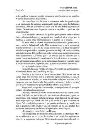 www.elaleph.com 
Drácula donde los libros son gratis 
endo a colocar la tapa en su sitio, comenzó a ponerle otra vez los tornillos. 
Nosotros lo ayudamos en su trabajo. 
Una después de otra, hicimos lo mismo con todas las grandes cajas 
y, en apariencia, las dejamos exactamente igual que como las habíamos 
encontrado, pero en el interior de cada una de ellas había un pedazo de 
Hostia. Cuando cerramos la puerta a nuestras espaldas, el profesor dijo 
solemnemente: 
-Este trabajo ha terminado. Es posible que logremos tener el mismo 
éxito en los demás lugares, y así, quizá para cuando el sol se ponga hoy, la 
frente de la señora Mina esté blanca como el marfil y sin el estigma. 
Al pasar sobre el césped, en camino hacia la estación, para tomar el 
tren, vimos la fachada del asilo. Miré ansiosamente, y en la ventana de 
nuestra habitación vi a Mina. La saludé con la mano y le dirigí un signo de 
asentimiento para darle a entender que nuestro trabajo allí había concluido 
satisfactoriamente. Ella me hizo una señal en respuesta, para indicarme que 
había comprendido. Lo último que vi de ella fue que me saludaba con la 
mano. Buscamos la estación con el corazón lleno de tristeza y tomamos el 
tren apresuradamente, debido a que para cuando llegamos ya estaba junto 
al andén de la estación, disponiéndose a ponerse nuevamente en marcha. 
He escrito todo esto en el tren. 
Piccadilly, las doce y media en punto. Poco antes de que llegáramos 
a Fenchurch Street, lord Godalming me dijo: 
Quincey y yo vamos a buscar un cerrajero. Será mejor que no 
venga usted con nosotros, por si se presenta alguna dificultad, ya que, en 
las circunstancias actuales, no sería demasiado malo para nosotros el ir-rumpir 
en una casa desocupada. Pero usted es abogado, y la Incorporated 
Law Society puede decirle que debía haber sabido a qué atenerse. 
Yo protesté, porque no deseaba dejar de compartir con ellos ningún 
302 Espacio Disponible 
peligro, pero él continuó diciendo: 
-Además, atraeremos mucho menos la atención si no somos dema-siados. 
Mi título me ayudará mucho para contratar al cerrajero y para en-tendérmelas 
con cualquier policía que pueda encontrarse en las cercanías. 
Será mejor que vaya usted con Jack y el profesor y que se queden en 
Green Park, en algún lugar desde el que puedan ver la casa, y cuando vean 
que la puerta ha sido abierta y que el cerrajero se ha ido, acudan. Los 
estaremos esperando y les abriremos la puerta en cuanto lleguen. 
-¡El consejo es bueno! -dijo van Helsing. 
Por consiguiente no discutimos más del asunto. Godalming y Mor-ris 
se adelantaron en un coche de alquiler y los demás los seguimos en 
otro. En la esquina de Arlington Street, nuestro grupo descendió del ve- 
 