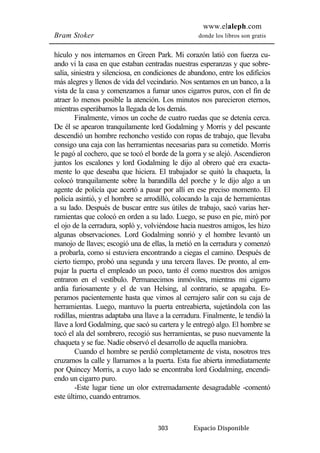 www.elaleph.com 
Bram Stoker donde los libros son gratis 
hículo y nos internamos en Green Park. Mi corazón latió con fuerza cu-ando 
vi la casa en que estaban centradas nuestras esperanzas y que sobre-salía, 
siniestra y silenciosa, en condiciones de abandono, entre los edificios 
más alegres y llenos de vida del vecindario. Nos sentamos en un banco, a la 
vista de la casa y comenzamos a fumar unos cigarros puros, con el fin de 
atraer lo menos posible la atención. Los minutos nos parecieron eternos, 
mientras esperábamos la llegada de los demás. 
Finalmente, vimos un coche de cuatro ruedas que se detenía cerca. 
De él se apearon tranquilamente lord Godalming y Morris y del pescante 
descendió un hombre rechoncho vestido con ropas de trabajo, que llevaba 
consigo una caja con las herramientas necesarias para su cometido. Morris 
le pagó al cochero, que se tocó el borde de la gorra y se alejó. Ascendieron 
juntos los escalones y lord Godalming le dijo al obrero qué era exacta-mente 
lo que deseaba que hiciera. El trabajador se quitó la chaqueta, la 
colocó tranquilamente sobre la barandilla del porche y le dijo algo a un 
agente de policía que acertó a pasar por allí en ese preciso momento. El 
policía asintió, y el hombre se arrodilló, colocando la caja de herramientas 
a su lado. Después de buscar entre sus útiles de trabajo, sacó varias her-ramientas 
que colocó en orden a su lado. Luego, se puso en pie, miró por 
el ojo de la cerradura, sopló y, volviéndose hacia nuestros amigos, les hizo 
algunas observaciones. Lord Godalming sonrió y el hombre levantó un 
manojo de llaves; escogió una de ellas, la metió en la cerradura y comenzó 
a probarla, como si estuviera encontrando a ciegas el camino. Después de 
cierto tiempo, probó una segunda y una tercera llaves. De pronto, al em-pujar 
la puerta el empleado un poco, tanto él como nuestros dos amigos 
entraron en el vestíbulo. Permanecimos inmóviles, mientras mi cigarro 
ardía furiosamente y el de van Helsing, al contrario, se apagaba. Es-peramos 
pacientemente hasta que vimos al cerrajero salir con su caja de 
herramientas. Luego, mantuvo la puerta entreabierta, sujetándola con las 
rodillas, mientras adaptaba una llave a la cerradura. Finalmente, le tendió la 
llave a lord Godalming, que sacó su cartera y le entregó algo. El hombre se 
tocó el ala del sombrero, recogió sus herramientas, se puso nuevamente la 
chaqueta y se fue. Nadie observó el desarrollo de aquella maniobra. 
Cuando el hombre se perdió completamente de vista, nosotros tres 
cruzamos la calle y llamamos a la puerta. Esta fue abierta inmediatamente 
por Quincey Morris, a cuyo lado se encontraba lord Godalming, encendi-endo 
un cigarro puro. 
-Este lugar tiene un olor extremadamente desagradable -comentó 
303 Espacio Disponible 
este último, cuando entramos. 
 
