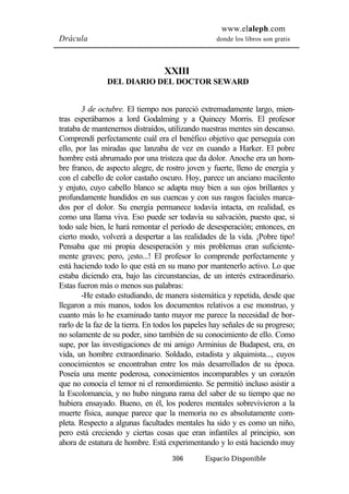 www.elaleph.com 
Drácula donde los libros son gratis 
XXIII 
DEL DIARIO DEL DOCTOR SEWARD 
3 de octubre. El tiempo nos pareció extremadamente largo, mien-tras 
esperábamos a lord Godalming y a Quincey Morris. El profesor 
trataba de mantenernos distraídos, utilizando nuestras mentes sin descanso. 
Comprendí perfectamente cuál era el benéfico objetivo que perseguía con 
ello, por las miradas que lanzaba de vez en cuando a Harker. El pobre 
hombre está abrumado por una tristeza que da dolor. Anoche era un hom-bre 
franco, de aspecto alegre, de rostro joven y fuerte, lleno de energía y 
con el cabello de color castaño oscuro. Hoy, parece un anciano macilento 
y enjuto, cuyo cabello blanco se adapta muy bien a sus ojos brillantes y 
profundamente hundidos en sus cuencas y con sus rasgos faciales marca-dos 
por el dolor. Su energía permanece todavía intacta, en realidad, es 
como una llama viva. Eso puede ser todavía su salvación, puesto que, si 
todo sale bien, le hará remontar el período de desesperación; entonces, en 
cierto modo, volverá a despertar a las realidades de la vida. ¡Pobre tipo! 
Pensaba que mi propia desesperación y mis problemas eran suficiente-mente 
graves; pero, ¡esto...! El profesor lo comprende perfectamente y 
está haciendo todo lo que está en su mano por mantenerlo activo. Lo que 
estaba diciendo era, bajo las circunstancias, de un interés extraordinario. 
Estas fueron más o menos sus palabras: 
-He estado estudiando, de manera sistemática y repetida, desde que 
llegaron a mis manos, todos los documentos relativos a ese monstruo, y 
cuanto más lo he examinado tanto mayor me parece la necesidad de bor-rarlo 
de la faz de la tierra. En todos los papeles hay señales de su progreso; 
no solamente de su poder, sino también de su conocimiento de ello. Como 
supe, por las investigaciones de mi amigo Arminius de Budapest, era, en 
vida, un hombre extraordinario. Soldado, estadista y alquimista..., cuyos 
conocimientos se encontraban entre los más desarrollados de su época. 
Poseía una mente poderosa, conocimientos incomparables y un corazón 
que no conocía el temor ni el remordimiento. Se permitió incluso asistir a 
la Escolomancia, y no hubo ninguna rama del saber de su tiempo que no 
hubiera ensayado. Bueno, en él, los poderes mentales sobrevivieron a la 
muerte física, aunque parece que la memoria no es absolutamente com-pleta. 
Respecto a algunas facultades mentales ha sido y es como un niño, 
pero está creciendo y ciertas cosas que eran infantiles al principio, son 
ahora de estatura de hombre. Está experimentando y lo está haciendo muy 
306 Espacio Disponible 
 