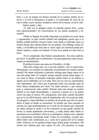 www.elaleph.com 
Bram Stoker donde los libros son gratis 
bien, y a no ser porque nos hemos cruzado en su camino, podría ser to-davía, 
o lo será si fracasamos, el padre o el continuador de seres de un 
nuevo orden, cuyos caminos conducen a través de la muerte, no de la vida. 
Harker gruñó, y dijo: 
-¡Y todo eso va dirigido contra mi adorada esposa! Pero, ¿cómo 
está experimentando? ¡El conocimiento de eso puede ayudarnos a de-struirlo! 
-Desde su llegada, ha estado ensayando sus poderes sin cesar, lenta 
y seguramente; su gran cerebro infantil está trabajando, puesto que si se 
hubiera podido permitir ensayar ciertas cosas desde un principio, hace ya 
mucho tiempo que estarían dentro de sus poderes. Sin embargo, desea tri-unfar, 
y un hombre que tiene ante sí varios siglos de existencia puede per-mitirse 
esperar y actuar con lentitud. Festina lente puede ser muy bien su 
307 Espacio Disponible 
lema. 
-No lo comprendo -dijo Harker cansadamente-. Sea más explícito, 
por favor. Es posible que el sufrimiento y las preocupaciones estén oscure-ciendo 
mi entendimiento. 
El profesor le puso una mano en el hombro, y le dijo: 
-Muy bien, amigo mío, voy a ser más explícito. ¿No ve usted cómo, 
últimamente, ese monstruo ha adquirido conocimientos de manera experi-mental? 
Ha estado utilizando al paciente zoófago para lograr entrar en la 
casa del amigo John. El vampiro, aunque después puede entrar tantas ve-ces 
como lo desee, al principio solamente puede entrar en un edificio si 
alguno de los habitantes así se lo pide. Pero esos no son sus experimentos 
más importantes. ¿No vimos que al principio todas esas pesadas cajas de 
tierra fueron desplazadas por otros? No sabía entonces a qué atenerse, 
pero, a continuación, todo cambió. Durante todo este tiempo su cerebro 
infantil se ha estado desarrollando, y comenzó a pensar en si no podría 
mover las cajas él mismo. Por consiguiente, más tarde, cuando descubrió 
que no le era difícil hacerlo, trató de desplazarlas solo, sin ayuda de nadie. 
Así progresó y logró distribuir sus tumbas, de tal modo, que sólo él conoce 
ahora el lugar en donde se encuentran. Es posible que haya pensado en 
enterrar las cajas profundamente en el suelo de tal manera que solamente 
las utilice durante la noche o en los momentos en que puede cambiar de 
forma; le resulta igualmente conveniente, ¡y nadie puede saber donde se 
encuentran sus escondrijos! ¡Pero no se desesperen, amigos míos, adquirió 
ese conocimiento demasiado tarde! Todos los escondrijos, excepto uno, 
deben haber sido esterilizados ya, y antes de la puesta del sol lo estarán 
todos. Entonces, no le quedará ningún lugar donde poder esconderse. Me 
retrasé esta mañana para estar seguro de ello. ¿No ponemos en juego 
 