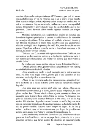 www.elaleph.com 
Drácula donde los libros son gratis 
nosotros algo mucho más preciado que él? Entonces, ¿por qué no somos 
más cuidadosos que él? En mi reloj veo que es ya la una y, si todo marcha 
bien, nuestros amigos Arthur y Quincey deben estar ya en camino para re-unirse 
con nosotros. Hoy es nuestro día y debemos avanzar con seguridad, 
aunque lentamente y aprovechando todas las oportunidades que se nos 
presenten. ¡Vean! Seremos cinco cuando regresen nuestros dos amigos 
ausentes. 
Mientras hablábamos, nos sorprendimos mucho al escuchar una 
llamada en la puerta principal de la casona: la doble llamada del repartidor 
de mensajes telegráficos. Todos salimos al vestíbulo al mismo tiempo, y 
van Helsing, levantando la mano hacia nosotros para que guardáramos 
silencio, se dirigió hacia la puerta y la abrió. Un joven le tendió un tele-grama. 
El profesor volvió a cerrar la puerta y, después de examinar la di-rección, 
lo abrió y leyó en voz alta: 
"Cuidado con D. Acaba de salir apresuradamente de Carfax en este 
momento, a las doce cuarenta y cinco, y se ha dirigido rápidamente hacia el 
sur. Parece que está haciendo una ronda y es posible que desee verlos a 
ustedes. Mina." 
Se produjo una pausa, que fue rota por la voz de Jonathan Harker. 
-¡Ahora, gracias a Dios, pronto vamos a encontrarnos! Van Helsing 
se volvió rápidamente hacia él, y le dijo: 
-Dios actuará a su modo y en el momento que lo estime conven-iente. 
No tema ni se alegre todavía, puesto que lo que deseamos en este 
momento puede significar nuestra destrucción. 
-Ahora no me preocupa nada -dijo calurosamente-, excepto el bor-rar 
a esa bestia de la faz de la tierra. ¡Sería capaz de vender mi alma por 
308 Espacio Disponible 
lograrlo! 
-¡No diga usted eso, amigo mío! -dijo van Helsing-. Dios en su 
sabiduría no compra almas, y el diablo, aunque puede comprarlas, no cum-ple 
su palabra. Pero Dios es misericordioso y justo, y conoce su dolor y su 
devoción hacia la maravillosa señora Mina, su esposa. No temamos nin-guno 
de nosotros; todos estamos dedicados a esta causa, y el día de hoy 
verá su feliz término. Llega el momento de entrar en acción; hoy, ese vam-piro 
se encuentra limitado con los poderes humanos y, hasta la puesta del 
sol, no puede cambiar. Tardará cierto tiempo en llegar... Es la una y 
veinte..., y deberá pasar un buen rato antes de que llegue. Lo que debemos 
esperar ahora es que lord Arthur y Quincey lleguen antes que él. 
Aproximadamente media hora después de que recibiéramos el tele-grama 
de la señora Harker, oímos un golpe fuerte y resuelto en la puerta 
principal, similar al que darían cientos de caballeros en cualquier puerta. 
 