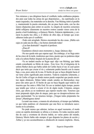 www.elaleph.com 
Bram Stoker donde los libros son gratis 
Nos miramos y nos dirigimos hacia el vestíbulo; todos estábamos prepara-dos 
para usar todas las armas de que disponíamos..., las espirituales en la 
mano izquierda y las materiales en la derecha. Van Helsing retiró el pestillo 
y, manteniendo la puerta entornada, dio un paso hacia atrás, con las dos 
manos dispuestas para entrar en acción. La alegría de nuestros corazones 
debió reflejarse claramente en nuestros rostros cuando vimos cerca de la 
puerta a lord Godalming y a Quincey Morris. Entraron rápidamente, y cer-raron 
la puerta tras ellos, y el último de ellos dijo, al tiempo que avan-zábamos 
todos por el vestíbulo: 
-Todo está arreglado. Hemos encontrado las dos casas. ¡Había seis 
cajas en cada una de ellas, y las hemos destruido todas! 
-¿Las han destruido? -inquirió el profesor. 
-¡Para él! 
Guardamos silencio unos momentos y, luego, Quincey dijo: 
-No nos queda más que esperar aquí. Sin embargo, si no llega antes 
de las cinco de la tarde, tendremos que irnos, puesto que no podemos dejar 
sola a la señora Harker después de la puesta del sol. 
-Ya no tardará mucho en llegar aquí -dijo van Helsing, que había 
estado consultando su librito de notas-. Nota bene. En el telegrama de la 
señora Harker decía que había salido de Carfax hacia el sur, lo cual quiere 
decir que tenía que cruzar el río y solamente podría hacerlo con la marea 
baja, o sea, poco antes de la una. El hecho de que se haya dirigido hacia el 
sur tiene cierto significado para nosotros. Todavía sospecha solamente, y 
fue de Carfax al lugar en donde menos puede sospechar que pueda encon-trar 
algún obstáculo. Deben haber estado ustedes en Bermondsey muy 
poco rato antes que él. El hecho de que no haya llegado aquí todavía de-muestra 
que fue antes a Mile End. En eso se tardará algún tiempo, puesto 
que tendrá que volver a cruzar el río de algún modo. Créanme, amigos 
míos, que ahora ya no tendremos que esperar mucho rato. Tenemos que 
tener preparado algún plan de ataque, para que no desaprovechemos nin-guna 
oportunidad. Ya no tenemos tiempo. ¡Tengan todos preparados las 
309 Espacio Disponible 
armas! ¡Manténganse alerta! 
Levantó una mano, a manera de advertencia, al tiempo que hablaba, 
ya que todos pudimos oír claramente que una llave se introducía suave-mente 
en la cerradura. 
No pude menos que admirar, incluso en aquel momento, el modo 
como un espíritu dominante se afirma a sí mismo. En todas nuestras parti-das 
de caza y aventuras de diversa índole, en varias partes del mundo, 
Quincey Morris había sido siempre el que disponía los planes de acción y 
Arthur y yo nos acostumbramos a obedecerle de manera implícita. Ahora, 
 