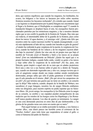 www.elaleph.com 
Bram Stoker donde los libros son gratis 
dora; que seamos orgullosos; que cuando los magiares, los lombardos, los 
avares, los búlgaros o los turcos se lanzaron por miles sobre nuestras 
fronteras nosotros los hayamos rechazado? ¿Es extraño que cuando Arpad 
y sus legiones se desparramaron por la patria húngara nos encontraran aquí 
al llegar a la frontera; que el Honfoglalas se completara aquí? Y cuando la 
inundación húngara se desplazó hacia el este, los escequelios fueron pro-clamados 
parientes por los misteriosos magiares, y fue a nosotros durante 
siglos que se nos confió la guardia de la frontera de Turquía. Hay más que 
eso todavía, el interminable deber de la guardia de la frontera, pues como 
dicen los turcos 'el agua duerme, y el enemigo vela'. ¿Quién más feliz que 
nosotros entre las cuatro naciones recibió 'la espada ensangrentada', o cor-rió 
más rápidamente al lado del rey cuando éste lanzaba su grito de guerra? 
¿Cuándo fue redimida la gran vergüenza de la nación, la vergüenza de Cas-sova, 
cuando las banderas de los valacos y de los magiares cayeron abati-das 
bajo la creciente? ¿Quién fue sino uno de mi propia raza que bajo el 
nombre de Voivode cruzó el Danubio y batió a los turcos en su propia 
tierra? ¡Este era indudablemente un Drácula! ¿Quién fue aquel que a su 
propio hermano indigno, cuando hubo caído, vendió su gente a los turcos 
y trajo sobre ellos la vergüenza de la esclavitud? ¡No fue, pues, este 
Drácula, quien inspiró a aquel otro de su raza que en edades posteriores 
llevó una y otra vez a sus fuerzas sobre el gran río y dentro de Turquía; 
que, cuando era derrotado regresaba una y otra vez, aunque tuviera que ir 
solo al sangriento campo donde sus tropas estaban siendo mortalmente 
destrozadas, porque sabía que sólo él podía garantizar el triunfo! Dicen 
que él solo pensaba en él mismo. ¡Bah! ¿De qué sirven los campesinos sin 
un jefe? ¿En qué termina una guerra que no tiene un cerebro y un corazón 
que la dirija? Más todavía, cuando, después de la batalla de Mohacs, nos 
sacudimos el yugo húngaro, nosotros los de sangre Drácula estábamos 
entre sus dirigentes, pues nuestro espíritu no podía soportar que no fuése-mos 
libres. Ah, joven amigo, los escequelios (y los Drácula como la sangre 
de su corazón, su cerebro y sus espadas) pueden enorgullecerse de una 
tradición que los retoños de los hongos como los Hapsburgo y los Roma-noff 
nunca pueden alcanzar. Los días de guerra ya terminaron. La sangre 
es una cosa demasiado preciosa en estos días de paz deshonorable; y las 
glorias de las grandes razas son como un cuento que se narra." 
Para aquel tiempo ya se estaba acercando la mañana, y nos fuimos a 
acostar. (Rec., este diario parece tan horrible como el comienzo de las 
"Noches Arabes", pues todo tiene que suspenderse al cantar el gallo -o 
como el fantasma del padre de Hamlet.) 
31 Espacio Disponible 
 