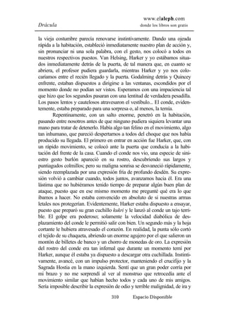 www.elaleph.com 
Drácula donde los libros son gratis 
la vieja costumbre parecía renovarse instintivamente. Dando una ojeada 
rápida a la habitación, estableció inmediatamente nuestro plan de acción y, 
sin pronunciar ni una sola palabra, con el gesto, nos colocó a todos en 
nuestros respectivos puestos. Van Helsing, Harker y yo estábamos situa-dos 
inmediatamente detrás de la puerta, de tal manera que, en cuanto se 
abriera, el profesor pudiera guardarla, mientras Harker y yo nos colo-caríamos 
entre el recién llegado y la puerta. Godalming detrás y Quincey 
enfrente, estaban dispuestos a dirigirse a las ventanas, escondidos por el 
momento donde no podían ser vistos. Esperamos con una impaciencia tal 
que hizo que los segundos pasaran con una lentitud de verdadera pesadilla. 
Los pasos lentos y cautelosos atravesaron el vestíbulo... El conde, eviden-temente, 
estaba preparado para una sorpresa o, al menos, la temía. 
Repentinamente, con un salto enorme, penetró en la habitación, 
pasando entre nosotros antes de que ninguno pudiera siquiera levantar una 
mano para tratar de detenerlo. Había algo tan felino en el movimiento, algo 
tan inhumano, que pareció despertarnos a todos del choque que nos había 
producido su llegada. El primero en entrar en acción fue Harker, que, con 
un rápido movimiento, se colocó ante la puerta que conducía a la habi-tación 
del frente de la casa. Cuando el conde nos vio, una especie de sini-estro 
gesto burlón apareció en su rostro, descubriendo sus largos y 
puntiagudos colmillos; pero su maligna sonrisa se desvaneció rápidamente, 
siendo reemplazada por una expresión fría de profundo desdén. Su expre-sión 
volvió a cambiar cuando, todos juntos, avanzamos hacia él. Era una 
lástima que no hubiéramos tenido tiempo de preparar algún buen plan de 
ataque, puesto que en ese mismo momento me pregunté qué era lo que 
íbamos a hacer. No estaba convencido en absoluto de si nuestras armas 
letales nos protegerían. Evidentemente, Harker estaba dispuesto a ensayar, 
puesto que preparó su gran cuchillo kukri y le lanzó al conde un tajo terri-ble. 
El golpe era poderoso; solamente la velocidad diabólica de des-plazamiento 
del conde le permitió salir con bien. Un segundo más y la hoja 
cortante le hubiera atravesado el corazón. En realidad, la punta sólo cortó 
el tejido de su chaqueta, abriendo un enorme agujero por el que salieron un 
montón de billetes de banco y un chorro de monedas de oro. La expresión 
del rostro del conde era tan infernal que durante un momento temí por 
Harker, aunque él estaba ya dispuesto a descargar otra cuchillada. Instinti-vamente, 
avancé, con un impulso protector, manteniendo el crucifijo y la 
Sagrada Hostia en la mano izquierda. Sentí que un gran poder corría por 
mi brazo y no me sorprendí al ver al monstruo que retrocedía ante el 
movimiento similar que habían hecho todos y cada uno de mis amigos. 
Sería imposible describir la expresión de odio y terrible malignidad, de ira y 
310 Espacio Disponible 
 